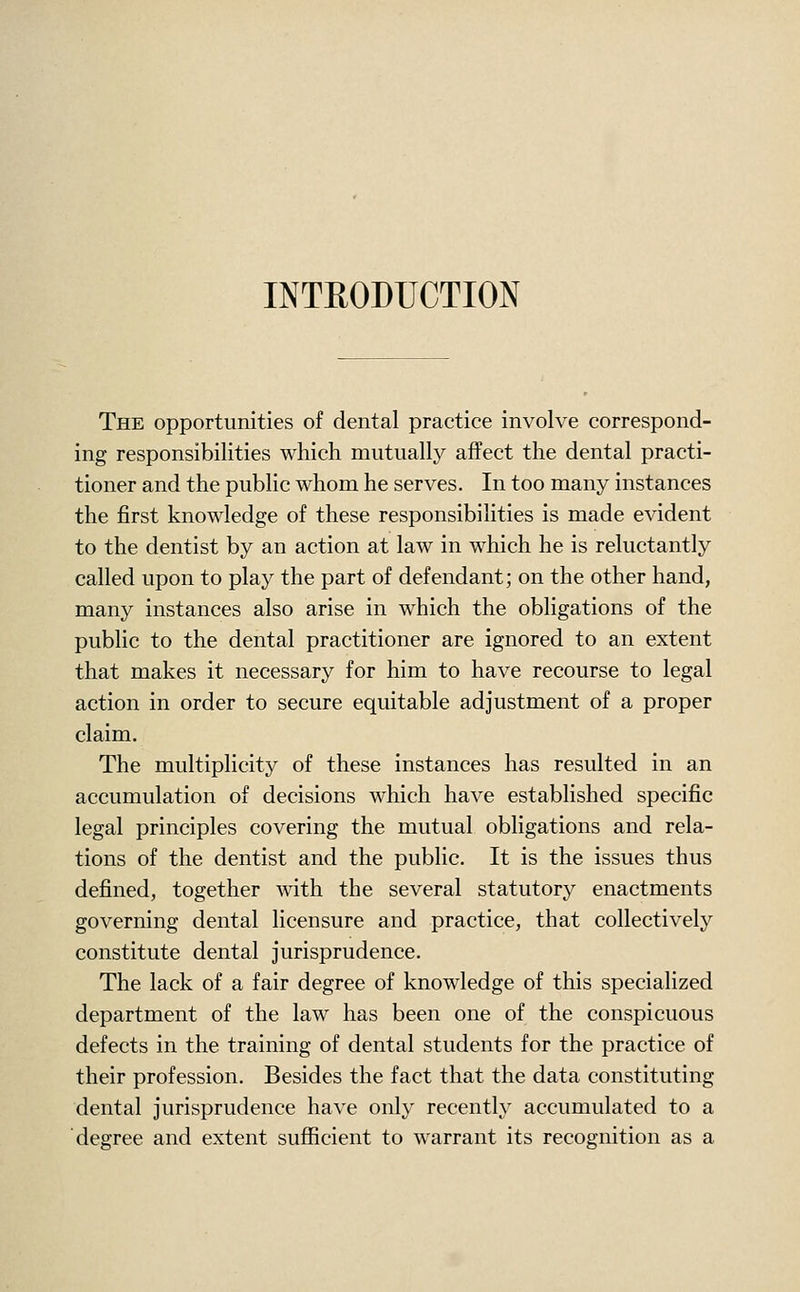 INTRODUCTION The opportunities of dental practice involve correspond- ing responsibilities which mutually affect the dental practi- tioner and the public whom he serves. In too many instances the first knowledge of these responsibilities is made evident to the dentist by an action at law in which he is reluctantly called upon to play the part of defendant; on the other hand, many instances also arise in which the obligations of the public to the dental practitioner are ignored to an extent that makes it necessary for him to have recourse to legal action in order to secure equitable adjustment of a proper claim. The multiplicity of these instances has resulted in an accumulation of decisions which have established specific legal principles covering the mutual obligations and rela- tions of the dentist and the public. It is the issues thus defined, together with the several statutory enactments governing dental licensure and practice, that collectively constitute dental jurisprudence. The lack of a fair degree of knowledge of this specialized department of the law has been one of the conspicuous defects in the training of dental students for the practice of their profession. Besides the fact that the data constituting dental jurisprudence have only recently accumulated to a degree and extent sufiicient to warrant its recognition as a