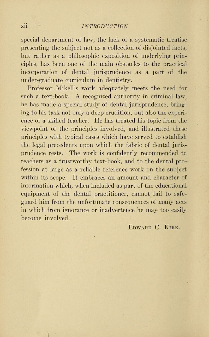 special department of law, the lack of a s^'stematic treatise presenting the subject not as a collection of disjointed facts, but rather as a philosophic exposition of underlying prin- ciples, has been one of the main obstacles to the practical incorporation of dental jurisprudence as a part of the under-graduate curriculum in dentistry. Professor Mikell's work adequately meets the need for such a text-book. A recognized authority in criminal law, he has made a special study of dental jurisprudence, bring- ing to his task not only a deep erudition, but also the experi- ence of a skilled teacher. He has treated his topic from the viewpoint of the principles involved, and illustrated these principles with typical cases which have served to establish the legal precedents upon which the fabric of dental juris- prudence rests. The work is confidently recommended to teachers as a trustworthy text-book, and to the dental pro- fession at large as a reliable reference work on the subject within its scope. It embraces an amount and character of information which, w^hen included as part of the educational equipment of the dental practitioner, cannot fail to safe- guard him from the unfortunate consequences of many acts in which from ignorance or inadvertence he may too easily become involved. Edward C. Kirk.