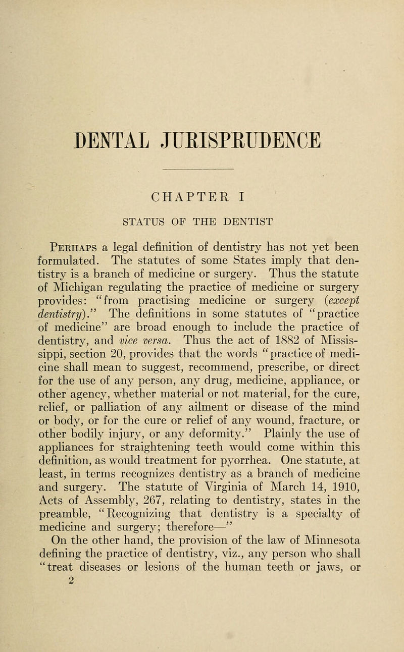 DENTAL JURISPRUDENCE CHAPTER I STATUS OF THE DENTIST Perhaps a legal definition of dentistry has not yet been formulated. The statutes of some States imply that den- tistry is a branch of medicine or surgery. Thus the statute of Michigan regulating the practice of medicine or surgery provides: from practising medicine or surgery (except dentistry). The definitions in some statutes of practice of medicine are broad enough to include the practice of dentistry, and vice versa. Thus the act of 1882 of Missis- sippi, section 20, provides that the words practice of medi- cine shall mean to suggest, recommend, prescribe, or direct for the use of any person, any drug, medicine, appliance, or other agency, whether material or not material, for the cure, relief, or palliation of any ailment or disease of the mind or body, or for the cure or relief of any wound, fracture, or other bodily injury, or any deformity. Plainlj^ the use of appliances for straightening teeth would come within this definition, as would treatment for pyorrhea. One statute, at least, in terms recognizes dentistry as a branch of medicine and surgery. The statute of Virginia of March 14, 1910, Acts of Assembly, 267, relating to dentistry, states in the preamble, Recognizing that dentistry is a specialty of medicine and surgery; therefore— On the other hand, the provision of the law of Minnesota defining the practice of dentistry, viz., any person who shall treat diseases or lesions of the human teeth or jaws, or 2