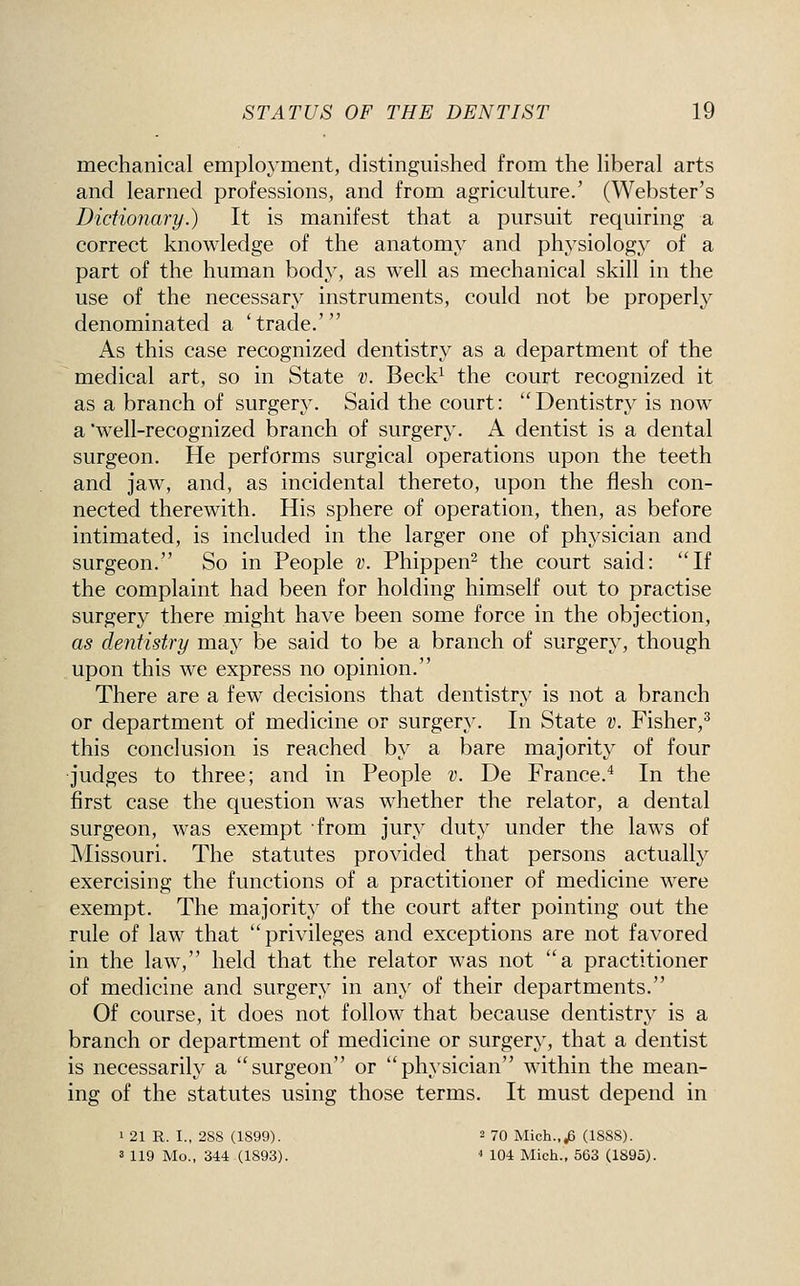 mechanical employment, distinguished from the liberal arts and learned professions, and from agriculture.' (Webster's Diciionary.) It is manifest that a pursuit requiring a correct knowledge of the anatomy and physiology of a part of the human body, as well as mechanical skill in the use of the necessary instruments, could not be properly denominated a 'trade.' As this case recognized dentistry as a department of the medical art, so in State v. Beck^ the court recognized it as a branch of surgery. Said the court: Dentistry is now a well-recognized branch of surgery. A dentist is a dental surgeon. He performs surgical operations upon the teeth and jaw, and, as incidental thereto, upon the flesh con- nected therewith. His sphere of operation, then, as before intimated, is included in the larger one of physician and surgeon. So in People v. Phippen^ the court said: If the complaint had been for holding himself out to practise surgery there might have been some force in the objection, as dentistry may be said to be a branch of surgery, though upon this we express no opinion. There are a few decisions that dentistry is not a branch or department of medicine or surgery. In State v. Fisher,^ this conclusion is reached by a bare majority of four judges to three; and in People v. De France.^ In the first case the question was whether the relator, a dental surgeon, was exempt from jury duty under the laws of Missouri. The statutes provided that persons actually exercising the functions of a practitioner of medicine were exempt. The majority of the court after pointing out the rule of law that privileges and exceptions are not favored in the law, held that the relator was not a practitioner of medicine and surgery in any of their departments. Of course, it does not follow that because dentistry is a branch or department of medicine or surgery, that a dentist is necessarily a surgeon or physician w^ithin the mean- ing of the statutes using those terms. It must depend in 1 21 R. I., 288 (1899). = 70 Mich.,^ (1888). s 119 Mo., 344.(1893). * 104 Mich., 563 (1895).