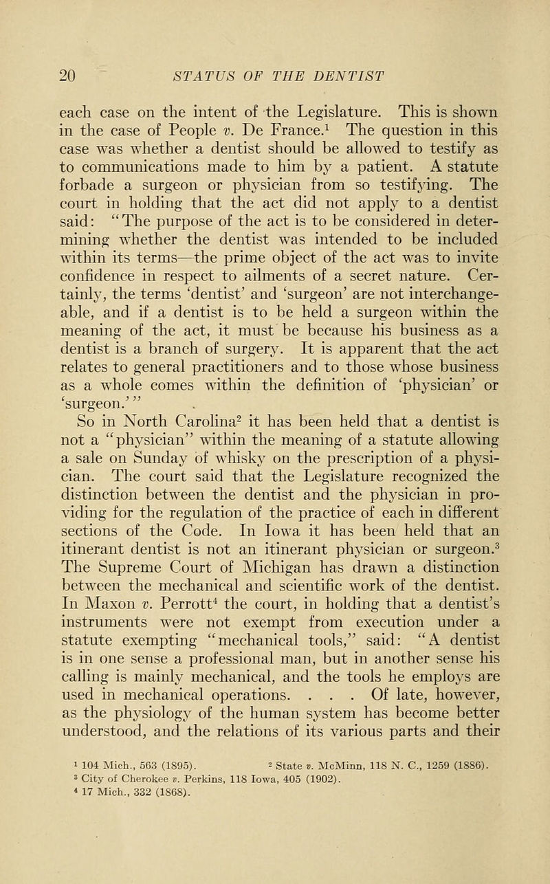 each case on the intent of the Legislature. This is shown in the case of People v. De France.^ The question in this case was whether a dentist should be allowed to testify as to communications made to him by a patient. A statute forbade a surgeon or physician from so testifying. The court in holding that the act did not apply to a dentist said: The purpose of the act is to be considered in deter- mining whether the dentist was intended to be included within its terms—the prime object of the act was to invite confidence in respect to ailments of a secret nature. Cer- tainly, the terms 'dentist' and 'surgeon' are not interchange- able, and if a dentist is to be held a surgeon within the meaning of the act, it must be because his business as a dentist is a branch of surgery. It is apparent that the act relates to general practitioners and to those whose business as a whole comes within the definition of 'physician' or 'surgeon.' So in North Carolina^ it has been held that a dentist is not a physician within the meaning of a statute allowing a sale on Sunday of whisky on the prescription of a physi- cian. The court said that the Legislature recognized the distinction between the dentist and the physician in pro- viding for the regulation of the practice of each in different sections of the Code. In Iowa it has been held that an itinerant dentist is not an itinerant physician or surgeon.^ The Supreme Court of Michigan has drawn a distinction between the mechanical and scientific work of the dentist. In Maxon v. Perrott^ the court, in holding that a dentist's instruments were not exempt from execution under a statute exempting mechanical tools, said: A dentist is in one sense a professional man, but in another sense his calling is mainly mechanical, and the tools he employs are used in mechanical operations. ... Of late, however, as the physiology of the human system has become better understood, and the relations of its various parts and their 1 104 Mich., 563 (1895). 2 State v. McMinn, 118 N. C, 1259 (1886). 3 City of Cherokee v. Perkins, 118 Iowa, 405 (1902). * 17 Mich., 332 (1868).