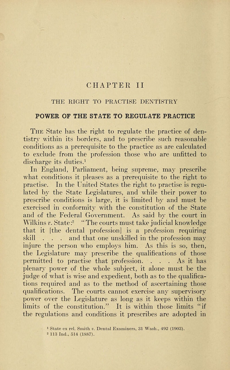 THE RIGHT TO PRACTISE DENTISTRY POWER OF THE STATE TO REGULATE PRACTICE The State has the right to regulate the practice of den- tistry within its borders, and to prescribe such reasonable conditions as a prerequisite to the practice as are calculated to exclude from the profession those who are unfitted to discharge its duties.^ In England, Parliament, being supreme, may prescribe what conditions it pleases as a prerequisite to the right to practise. In the United States the right to practise is regu- lated by the State Legislatures, and while their power to prescribe conditions is large, it is limited by and must be exercised in conformity with the constitution of the State and of the Federal Government. As said by the court in Wilkins t. State •?  The courts must take judicial knowledge that it [the dental profession] is a profession requiring skill . . . and that one unskilled in the profession may injure the person who employs him. As this is so, then, the Legislature may prescribe the qualifications of those permitted to practise that profession. . . . As it has plenary power of the whole subject, it alone must be the judge of what is wise and expedient, both as to the qualifica- tions required and as to the method of ascertaining those qualifications. The courts cannot exercise any supervisory power over the Legislature as long as it keeps within the limits of the constitution. It is within those limits if the regulations and conditions it prescribes are adopted in 1 State ex rel. Smith v. Dental Examiners, 31 Wasli., 492 (1903). 2 113 Ind., 514 (1887).
