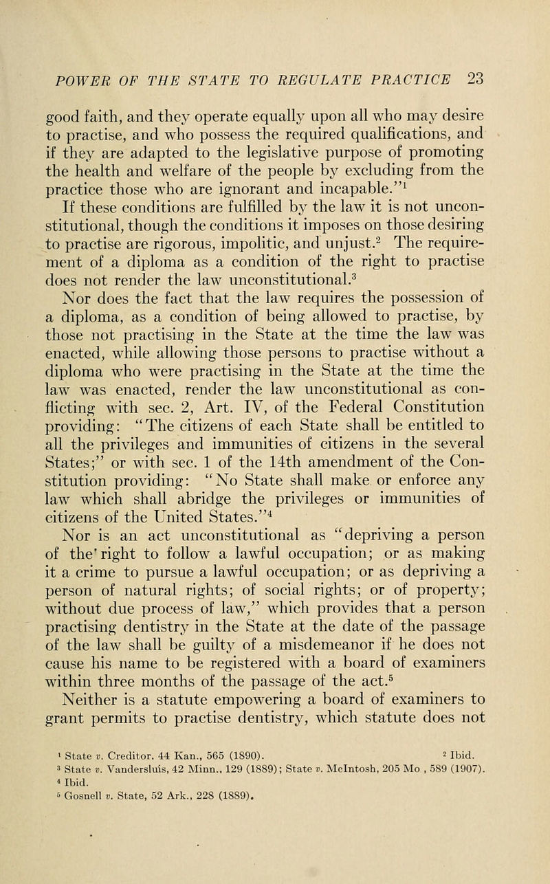 good faith, and they operate equally upon all who may desire to practise, and who possess the required qualifications, and if they are adapted to the legislative purpose of promoting the health and welfare of the people by excluding from the practice those who are ignorant and incapable.^ If these conditions are fulfilled by the law it is not uncon- stitutional, though the conditions it imposes on those desiring to practise are rigorous, impolitic, and unjust.^ The require- ment of a diploma as a condition of the right to practise does not render the law unconstitutional.^ Nor does the fact that the law requires the possession of a diploma, as a condition of being allowed to practise, by those not practising in the State at the time the law was enacted, while allowing those persons to practise without a diploma who were practising in the State at the time the law w^as enacted, render the law unconstitutional as con- flicting with sec. 2, Art. IV, of the Federal Constitution providing: The citizens of each State shall be entitled to all the privileges and immunities of citizens in the several States; or with sec. 1 of the 14th amendment of the Con- stitution providing: No State shall make or enforce any law which shall abridge the privileges or immunities of citizens of the United States.* Nor is an act unconstitutional as depriving a person of the* right to follow a lawful occupation; or as making it a crime to pursue a lawful occupation; or as depriving a person of natural rights; of social rights; or of property; without due process of law, which provides that a person practising dentistry in the State at the date of the passage of the law shall be guilty of a misdemeanor if he does not cause his name to be registered with a board of examiners within three months of the passage of the act.^ Neither is a statute empowering a board of examiners to grant permits to practise dentistry, which statute does not ' State V. Creditor. 44 Kan., 565 (1890). ^ Jbid. 3 state V. Vandersluis, 42 Minn.. 129 (1889); State v. Mcintosh, 205 Mo , 589 (1907). * Ibid. 6 Gosnell v. State, 52 Ark., 228 (1889).