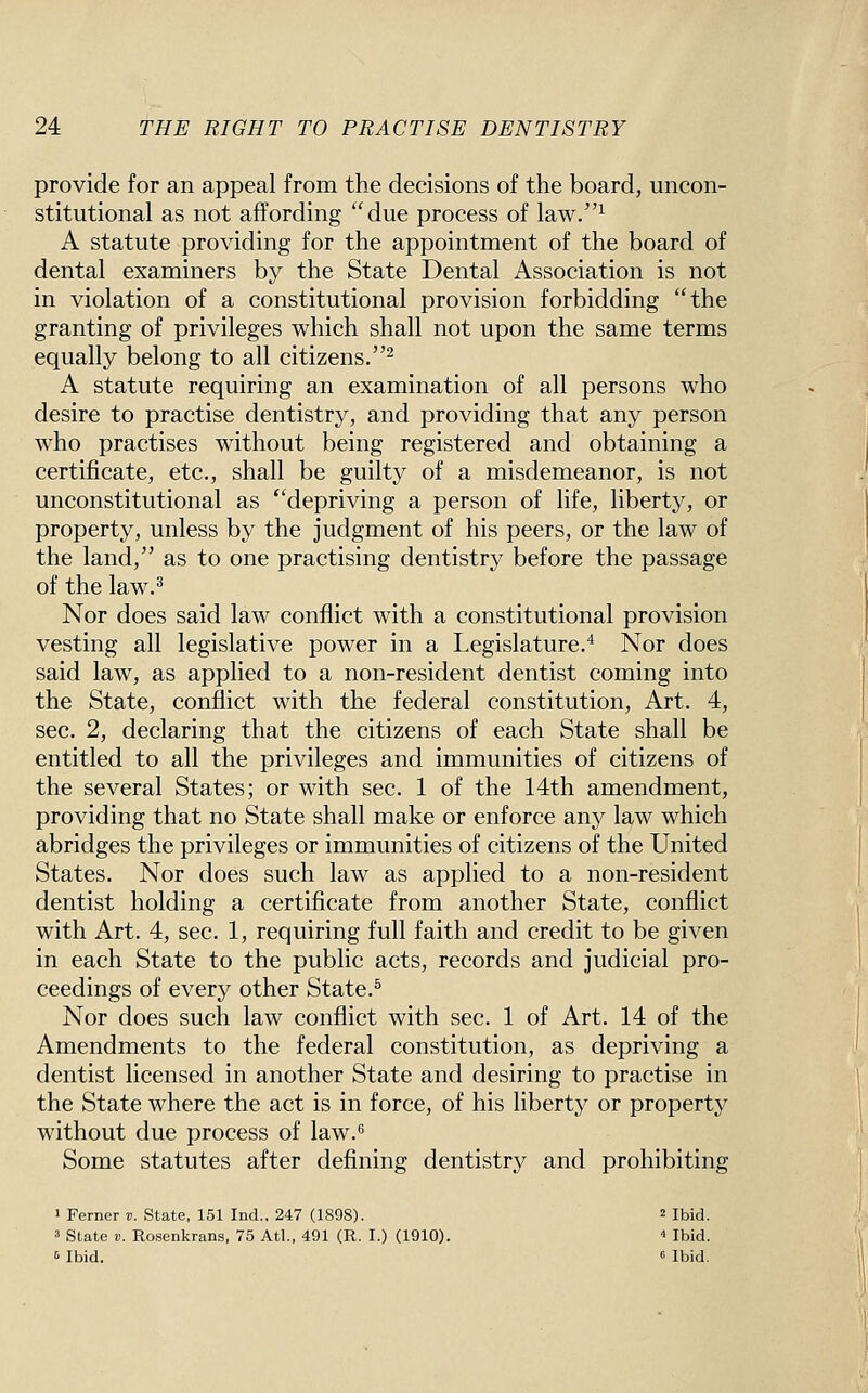 provide for an appeal from the decisions of the board, uncon- stitutional as not affording due process of law.^ A statute providing for the appointment of the board of dental examiners by the State Dental Association is not in violation of a constitutional provision forbidding the granting of privileges which shall not upon the same terms equally belong to all citizens.^ A statute requiring an examination of all persons who desire to practise dentistry, and providing that any person who practises without being registered and obtaining a certificate, etc., shall be guilty of a misdemeanor, is not unconstitutional as ''depriving a person of life, liberty, or property, unless by the judgment of his peers, or the law of the land, as to one practising dentistry before the passage of the law.^ Nor does said law conflict with a constitutional provision vesting all legislative power in a Legislature.^ Nor does said law, as applied to a non-resident dentist coming into the State, conflict with the federal constitution, Art. 4, sec. 2, declaring that the citizens of each State shall be entitled to all the privileges and immunities of citizens of the several States; or with sec. 1 of the 14th amendment, providing that no State shall make or enforce any law which abridges the privileges or immunities of citizens of the United States. Nor does such law as applied to a non-resident dentist holding a certificate from another State, conflict with Art. 4, sec. 1, requiring full faith and credit to be given in each State to the public acts, records and judicial pro- ceedings of every other State.^ Nor does such law conflict with sec. 1 of Art. 14 of the Amendments to the federal constitution, as depriving a dentist licensed in another State and desiring to practise in the State where the act is in force, of his liberty or property without due process of law.'' Some statutes after defining dentistry and prohibiting 1 Ferner v. State, 151 Ind.. 247 (1898). 2 Ibid. 3 State V. Rosenkrans, 75 Atl., 491 (R. I.) (1910). ■• Ibid. 6 Ibid. 6 Ibid.