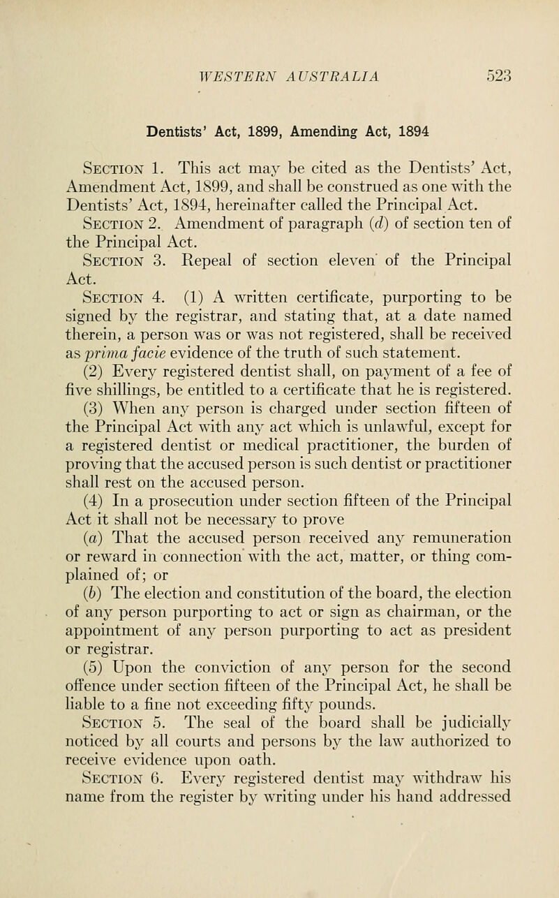 Dentists' Act, 1899, Amending Act, 1894 Section 1. This act may be cited as the Dentists' Act, Amendment Act, 1899, and shall be construed as one with the Dentists' Act, 1894, hereinafter called the Principal Act. Section 2. Amendment of paragraph (d) of section ten of the Principal Act. Section 3. Repeal of section eleven of the Principal Act. Section 4. (1) A written certificate, purporting to be signed by the registrar, and stating that, at a date named therein, a person was or was not registered, shall be received as prima facie evidence of the truth of such statement. (2) Every registered dentist shall, on payment of a fee of five shillings, be entitled to a certificate that he is registered. (3) When any person is charged under section fifteen of the Principal Act with any act which is unlawful, except for a registered dentist or medical practitioner, the burden of proving that the accused person is such dentist or practitioner shall rest on the accused person. (4) In a prosecution under section fifteen of the Principal Act it shall not be necessary to prove (a) That the accused person received any remuneration or reward in connection with the act, matter, or thing com- plained of; or (6) The election and constitution of the board, the election of any person purporting to act or sign as chairman, or the appointment of any person purporting to act as president or registrar. (5) Upon the conviction of anj' person for the second offence under section fifteen of the Principal Act, he shall be liable to a fine not exceeding fifty pounds. Section 5. The seal of the board shall be judicially noticed by all courts and persons by the law authorized to receive evidence upon oath. Section 6. Every registered dentist may withdraw his name from the register by writing under his hand addressed