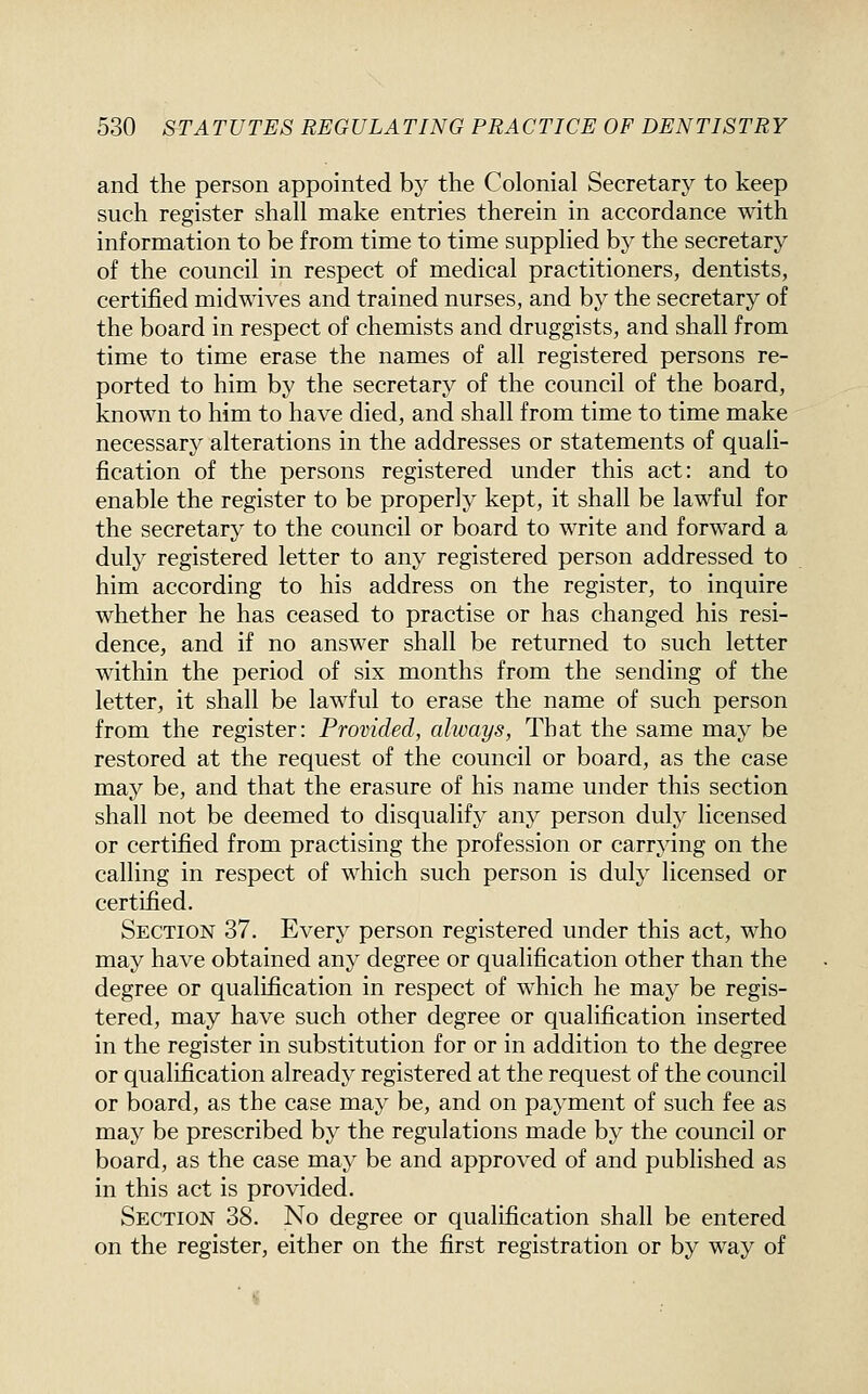 and the person appointed by the Colonial Secretary to keep such register shall make entries therein in accordance with information to be from time to time supplied by the secretary of the council in respect of medical practitioners, dentists, certified midwives and trained nurses, and by the secretary of the board in respect of chemists and druggists, and shall from time to time erase the names of all registered persons re- ported to him by the secretary of the council of the board, known to him to have died, and shall from time to time make necessary alterations in the addresses or statements of quali- fication of the persons registered under this act: and to enable the register to be properly kept, it shall be lawful for the secretary to the council or board to write and forward a duly registered letter to any registered person addressed to him according to his address on the register, to inquire whether he has ceased to practise or has changed his resi- dence, and if no answer shall be returned to such letter within the period of six months from the sending of the letter, it shall be lawful to erase the name of such person from the register: Provided, always, That the same may be restored at the request of the council or board, as the case may be, and that the erasure of his name under this section shall not be deemed to disqualify any person duly licensed or certified from practising the profession or carrying on the calling in respect of which such person is duly licensed or certified. Section 37. Every person registered under this act, who may have obtained any degree or qualification other than the degree or qualification in respect of which he may be regis- tered, may have such other degree or qualification inserted in the register in substitution for or in addition to the degree or qualification already registered at the request of the council or board, as the case may be, and on payment of such fee as may be prescribed by the regulations made by the council or board, as the case may be and approved of and published as in this act is provided. Section 38. No degree or qualification shall be entered on the register, either on the first registration or by way of