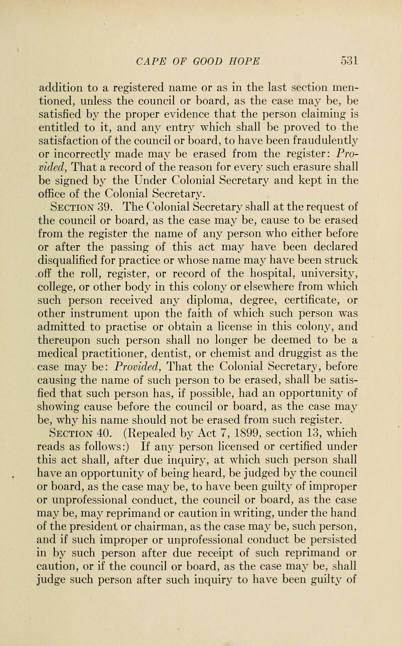 addition to a registered name or as in the last section men- tioned, unless the council or board, as the case may be, be satisfied by the proper evidence that the person claiming is entitled to it, and any entry which shall be proved to the satisfaction of the council or board, to have been fraudulently or incorrectly made may be erased from the register: Pro- vided, That a record of the reason for every such erasure shall be signed by the Under Colonial Secretary and kept in the office of the Colonial Secretary. Section 39. The Colonial Secretary shall at the request of the council or board, as the case may be, cause to be erased from the register the name of any person who either before or after the passing of this act may have been declared disqualified for practice or whose name may have been struck off the roll, register, or record of the hospital, university, college, or other body in this colony or elsewhere from which such person received any diploma, degree, certificate, or other instrument upon the faith of which such person was admitted to practise or obtain a license in this colony, and thereupon such person shall no longer be deemed to be a medical practitioner, dentist, or chemist and druggist as the case may be: Provided, That the Colonial Secretary, before causing the name of such person to be erased, shall be satis- fied that such person has, if possible, had an opportunity of showing cause before the council or board, as the case may be, why his name should not be erased from such register. Section 40. (Repealed by Act 7, 1899, section 13, which reads as follows:) If any person licensed or certified under this act shall, after due inquiry, at which such person shall have an opportunity of being heard, be judged by the council or board, as the case may be, to have been guilty of improper or unprofessional conduct, the council or board, as the case may be, may reprimand or caution in writing, under the hand of the president or chairman, as the case may be, such person, and if such improper or unprofessional conduct be persisted in by such person after due receipt of such reprimand or caution, or if the council or board, as the case may be, shall judge such person after such inquiry to have been guilty of