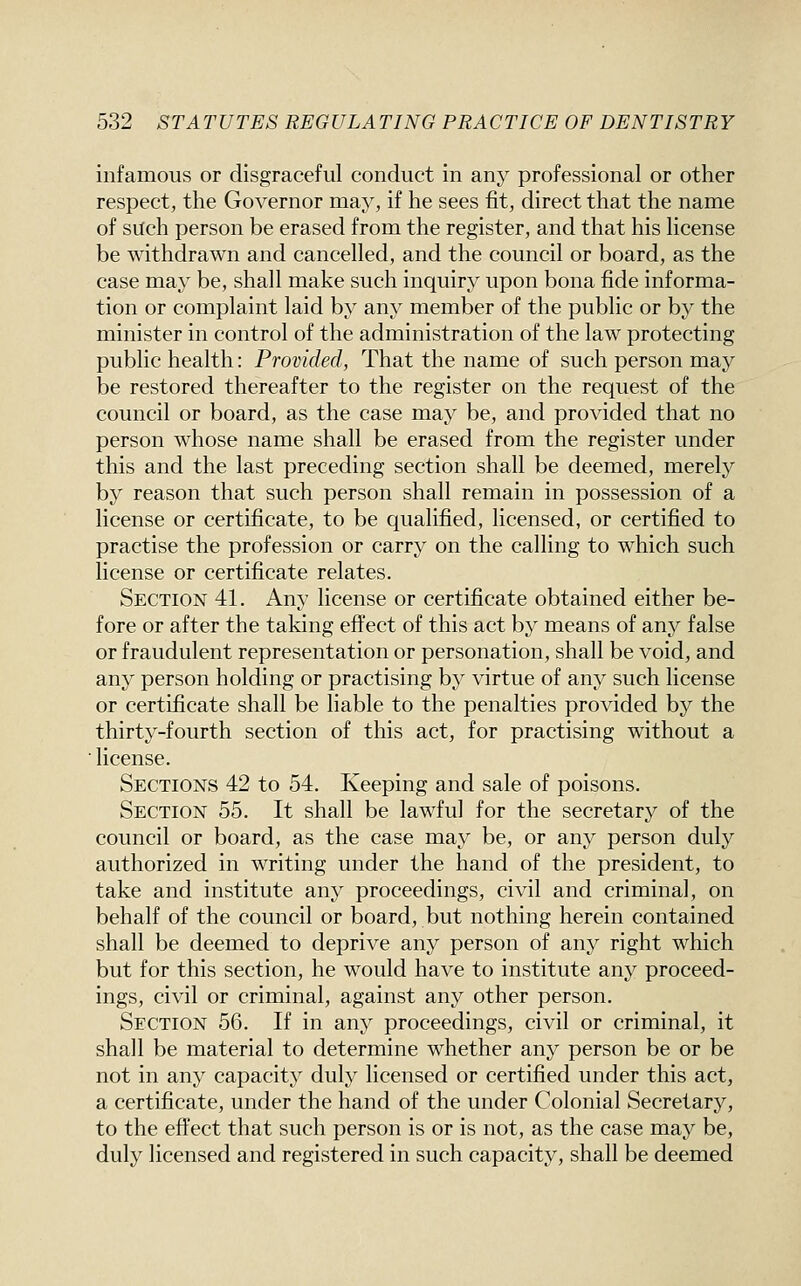infamous or disgraceful conduct in any professional or other respect, the Governor may, if he sees fit, direct that the name of such person be erased from the register, and that his license be withdrawn and cancelled, and the council or board, as the case may be, shall make such inquiry upon bona fide informa- tion or complaint laid by any member of the public or by the minister in control of the administration of the law protecting public health: Provided, That the name of such person may be restored thereafter to the register on the request of the council or board, as the case may be, and provided that no person whose name shall be erased from the register under this and the last preceding section shall be deemed, merely by reason that such person shall remain in possession of a license or certificate, to be qualified, licensed, or certified to practise the profession or carry on the calling to which such license or certificate relates. Section 41. Any license or certificate obtained either be- fore or after the taking eftect of this act by means of any false or fraudulent representation or personation, shall be void, and any person holding or practising by virtue of any such license or certificate shall be liable to the penalties provided by the thirty-fourth section of this act, for practising without a ■ license. Sections 42 to 54. Keeping and sale of poisons. Section 55. It shall be lawful for the secretary of the council or board, as the case may be, or any person duly authorized in writing under the hand of the president, to take and institute any proceedings, civil and criminal, on behalf of the council or board, but nothing herein contained shall be deemed to deprive any person of any right which but for this section, he would have to institute any proceed- ings, civil or criminal, against any other person. Section 56. If in any proceedings, civil or criminal, it shall be material to determine whether any person be or be not in any capacity duly licensed or certified under this act, a certificate, under the hand of the under Colonial Secretary, to the effect that such person is or is not, as the case may be, duly licensed and registered in such capacity, shall be deemed