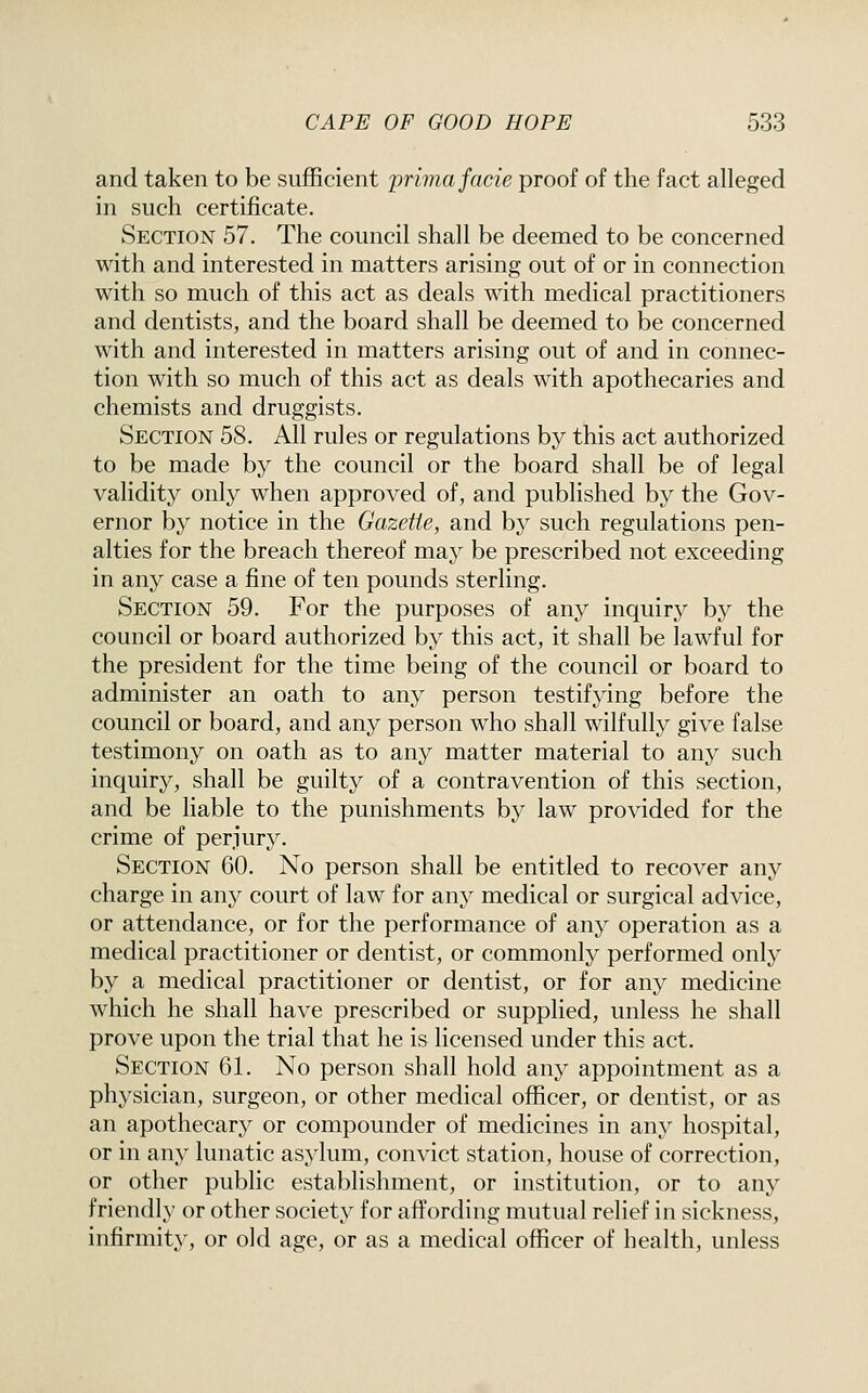 and taken to be sufficient prima facie proof of the fact alleged in such certificate. Section 57. The council shall be deemed to be concerned with and interested in matters arising out of or in connection with so much of this act as deals with medical practitioners and dentists, and the board shall be deemed to be concerned with and interested in matters arising out of and in connec- tion with so much of this act as deals with apothecaries and chemists and druggists. Section 58. All rules or regulations by this act authorized to be made by the council or the board shall be of legal validity only when approved of, and published by the Gov- ernor by notice in the Gazette, and by such regulations pen- alties for the breach thereof may be prescribed not exceeding in any case a fine of ten pounds sterling. Section 59. For the purposes of any inquiry by the council or board authorized by this act, it shall be lawful for the president for the time being of the council or board to administer an oath to any person testifying before the council or board, and any person who shall wilfully give false testimony on oath as to any matter material to any such inquiry, shall be guilty of a contravention of this section, and be liable to the punishments by law provided for the crime of perjury. Section 60. No person shall be entitled to recover any charge in any court of law for any medical or surgical advice, or attendance, or for the performance of any operation as a medical practitioner or dentist, or commonly performed only by a medical practitioner or dentist, or for any medicine which he shall have prescribed or supplied, unless he shall prove upon the trial that he is licensed under this act. Section 61. No person shall hold any appointment as a physician, surgeon, or other medical officer, or dentist, or as an apothecary or compounder of medicines in any hospital, or in any lunatic asylum, convict station, house of correction, or other public establishment, or institution, or to any friendly or other society for affording mutual relief in sickness, infirmity, or old age, or as a medical officer of health, unless