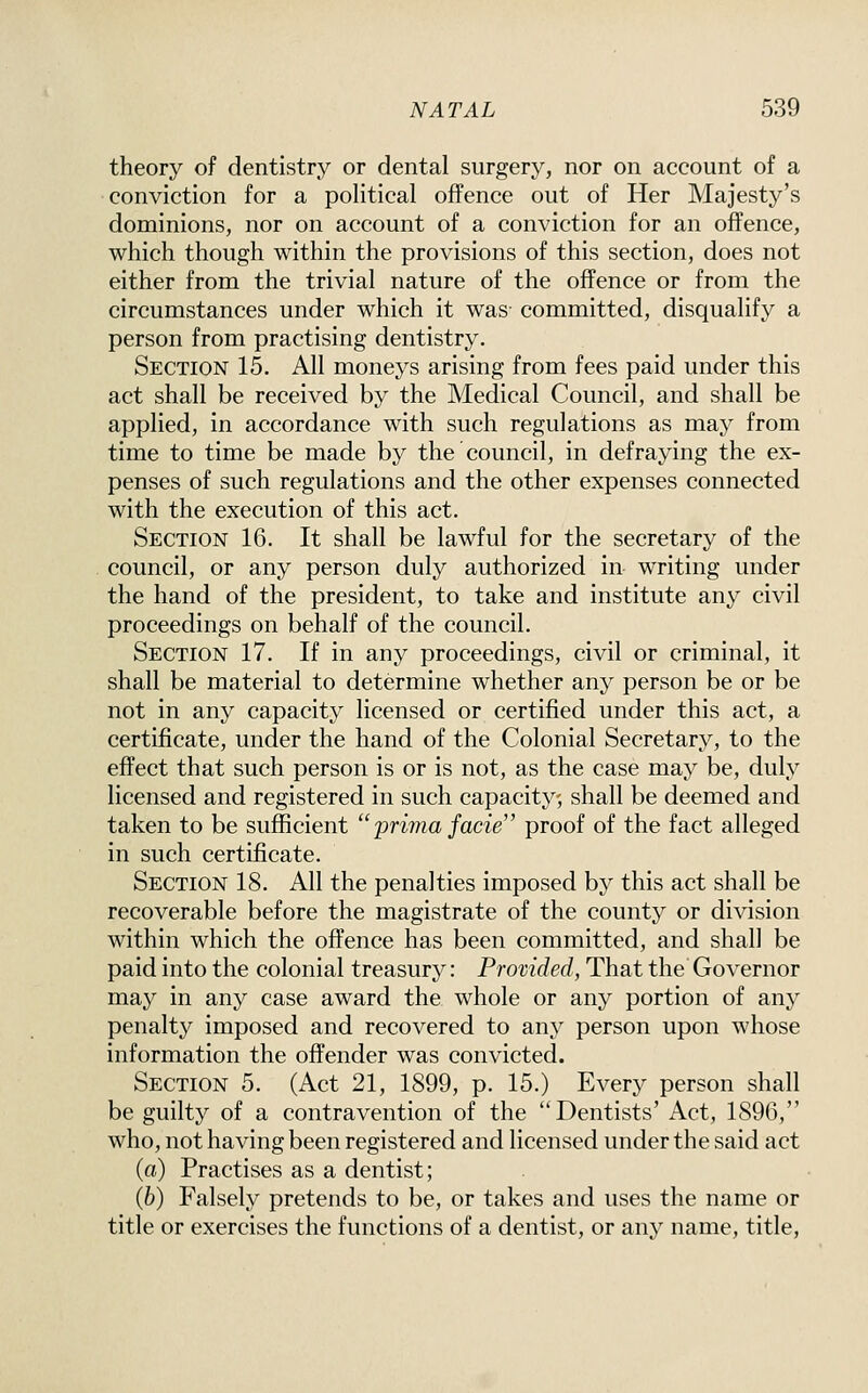 theory of dentistry or dental surgery, nor on account of a conviction for a political offence out of Her Majesty's dominions, nor on account of a conviction for an offence, which though within the provisions of this section, does not either from the trivial nature of the offence or from the circumstances under which it was- committed, disqualify a person from practising dentistry. Section 15. All moneys arising from fees paid under this act shall be received by the Medical Council, and shall be applied, in accordance with such regulations as may from time to time be made by the council, in defraying the ex- penses of such regulations and the other expenses connected with the execution of this act. Section 16. It shall be lawful for the secretary of the council, or any person duly authorized in writing under the hand of the president, to take and institute any civil proceedings on behalf of the council. Section 17. If in any proceedings, civil or criminal, it shall be material to determine whether any person be or be not in any capacity licensed or certified under this act, a certificate, under the hand of the Colonial Secretary, to the effect that such person is or is not, as the case may be, duly licensed and registered in such capacity, shall be deemed and taken to be sufficient  prima facie proof of the fact alleged in such certificate. Section 18. All the penalties imposed by this act shall be recoverable before the magistrate of the count}'' or division within which the offence has been committed, and shall be paid into the colonial treasury: Provided, That the Governor may in any case award the whole or any portion of any penalty imposed and recovered to any person upon whose information the offender was convicted. Section 5. (Act 21, 1899, p. 15.) Every person shall be guilty of a contravention of the Dentists' Act, 1896, who, not having been registered and licensed under the said act (a) Practises as a dentist; (6) Falsely pretends to be, or takes and uses the name or title or exercises the functions of a dentist, or any name, title,