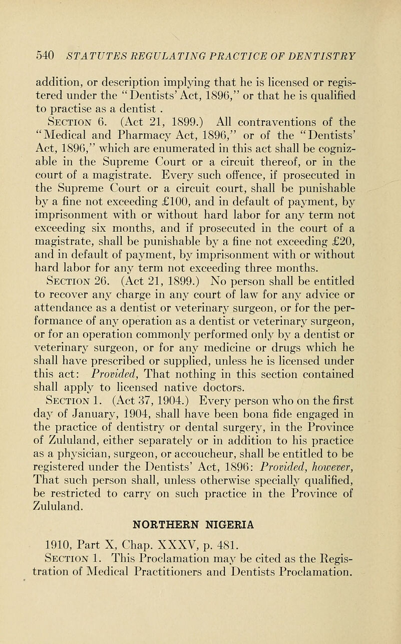 addition, or description implying that he is Hcensed or regis- tered under the Dentists' Act, 1896, or that he is qualified to practise as a dentist . Section 6. (Act 21, 1899.) All contraventions of the Medical and Pharmacy Act, 1896, or of the Dentists' Act, 1896, which are enumerated in this act shall be cogniz- able in the Supreme Court or a circuit thereof, or in the court of a magistrate. Every such offence, if prosecuted in the Supreme Court or a circuit court, shall be punishable by a fine not exceeding £100, and in default of payment, by imprisonment with or without hard labor for any term not exceeding six months, and if prosecuted in the court of a magistrate, shall be punishable by a fine not exceeding £20, and in default of payment, by imprisonment with or without hard labor for any term not exceeding three months. Section 26. (Act 21, 1899.) No person shall be entitled to recover any charge in any court of law for any advice or attendance as a dentist or veterinary surgeon, or for the per- formance of any operation as a dentist or veterinary surgeon, or for an operation commonly performed only by a dentist or veterinary surgeon, or for any medicine or drugs which he shall have prescribed or supplied, unless he is licensed under this act: Provided, That nothing in this section contained shall apply to licensed native doctors. Section 1. (Act 37, 1904.) Every person who on the first da}^ of January, 1904, shall have been bona fide engaged in the practice of dentistry or dental surgery, in the Province of Zululand, either separately or in addition to his practice as a physician, surgeon, or accoucheur, shall be entitled to be registered under the Dentists' Act, 1896: Provided, however. That such person shall, unless otherwise specially qualified, be restricted to carry on such practice in the Province of Zululand. NORTHERN NIGERIA 1910, Part X, Chap. XXXV, p. 481. Section 1. This Proclamation may be cited as the Regis- tration of Medical Practitioners and Dentists Proclamation.