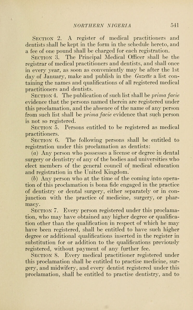 Section 2. A register of medical practitioners and dentists shall be kept in the form in the schedule hereto, and a fee of one pound shall be charged for each registration. Section 3. The Principal Medical Officer shall be the registrar of medical practitioners and dentists, and shall once in every year, as soon as conveniently may be after the 1st day of January, make and publish in the Gazette a list con- taining the names and qualifications of all registered medical practitioners and dentists. Section 4. The publication of such list shall be prima facie evidence that the persons named therein are registered under this proclamation, and the absence of the name of any person from such list shall be prima facie evidence that such person is not so registered. Section 5. Persons entitled to be registered as medical practitioners. Section 6. The following persons shall be entitled to registration under this proclamation as dentists: (a) Any person who possesses a license or degree in dental surgery or dentistry of any of the bodies and universities who elect members of the general council of medical education and registration in the United Kingdom. (b) Any person who at the time of the coming into opera- tion of this proclamation is bona fide engaged in the practice of dentistry or dental surgery, either separately or in con- junction with the practice of medicine, surgery, or phar- macy. Section 7. Every person registered under this proclama- tion, who may have obtained any higher degree or qualifica- tion other than the qualification in respect of which he may have been registered, shall be entitled to have such higher degree or additional qualifications inserted in the register in substitution for or addition to the qualifications previously registered, without payment of any further fee. Section 8. Every medical practitioner registered under this proclamation shall be entitled to practise medicine, sur- gery, and midwifery, and every dentist registered under this proclamation, shall be entitled to practise dentistry, and to