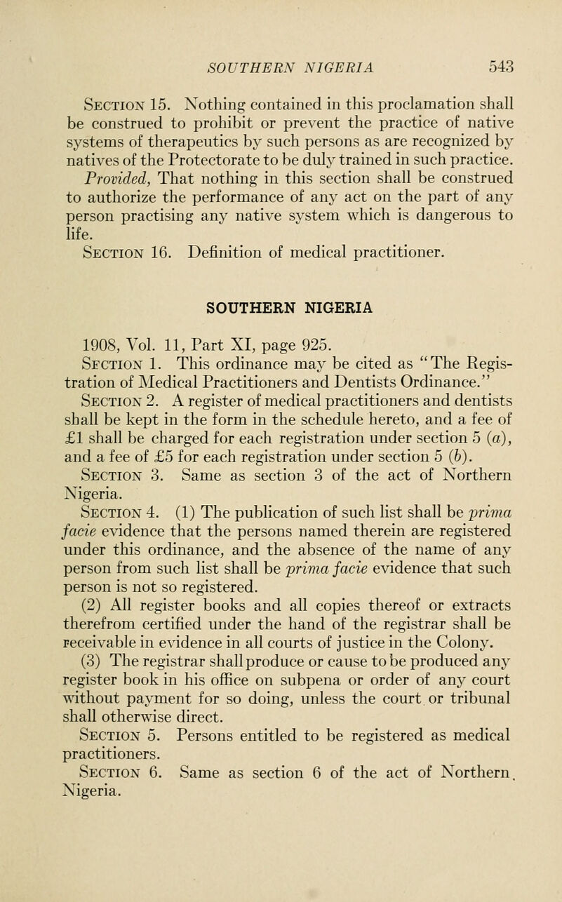Section 15. Nothing contained in this proclamation shall be construed to prohibit or prevent the practice of native systems of therapeutics by such persons as are recognized by natives of the Protectorate to be duly trained in such practice. Provided, That nothing in this section shall be construed to authorize the performance of any act on the part of any person practising any native system which is dangerous to hfe. Section 16. Definition of medical practitioner. SOUTHERN NIGERIA 1908, Vol. 11, Part XI, page 925. Section 1. This ordinance may be cited as The Regis- tration of Medical Practitioners and Dentists Ordinance. Section 2. A register of medical practitioners and dentists shall be kept in the form in the schedule hereto, and a fee of £1 shall be charged for each registration under section 5 (a), and a fee of £5 for each registration under section 5 (6). Section 3. Same as section 3 of the act of Northern Nigeria. Section 4. (1) The publication of such list shall be prima facie evidence that the persons named therein are registered under this ordinance, and the absence of the name of any person from such list shall be prima facie evidence that such person is not so registered. (2) All register books and all copies thereof or extracts therefrom certified under the hand of the registrar shall be receivable in evidence in all courts of justice in the Colony. (3) The registrar shall produce or cause to be produced any register book in his office on subpena or order of any court without payment for so doing, unless the court or tribunal shall otherwise direct. Section 5. Persons entitled to be registered as medical practitioners. Section 6. Same as section 6 of the act of Northern. Nigeria.