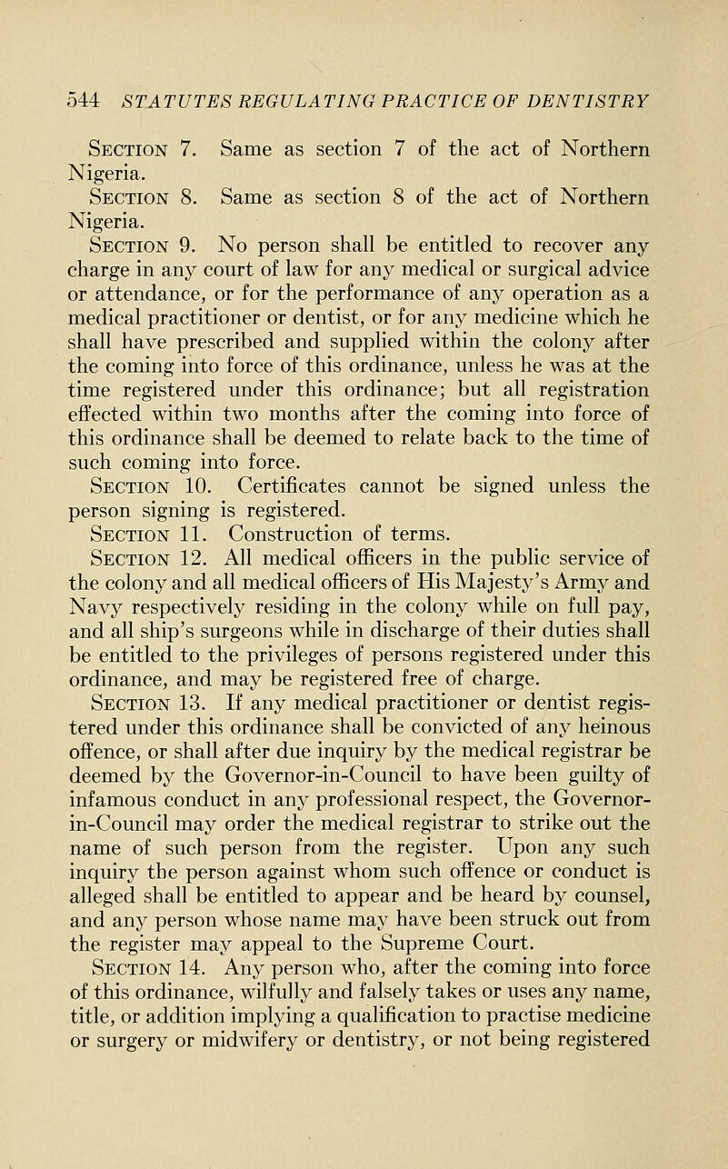 Section 7. Same as section 7 of the act of Northern Nigeria. Section 8. Same as section 8 of the act of Northern Nigeria. Section 9. No person shall be entitled to recover any charge in any court of law for any medical or surgical advice or attendance, or for the performance of any operation as a medical practitioner or dentist, or for any medicine which he shall have prescribed and supplied within the colony after the coming into force of this ordinance, unless he was at the time registered under this ordinance; but all registration effected within two months after the coming into force of this ordinance shall be deemed to relate back to the time of such coming into force. Section 10. Certificates cannot be signed unless the person signing is registered. Section 11. Construction of terms. Section 12. All medical officers in the public service of the colony and all medical officers of His Majesty's Army and Navy respectively residing in the colony while on full pay, and all ship's surgeons while in discharge of their duties shall be entitled to the privileges of persons registered under this ordinance, and may be registered free of charge. Section 13. If any medical practitioner or dentist regis- tered under this ordinance shall be convicted of any heinous offence, or shall after due inquiry by the medical registrar be deemed by the Governor-in-Council to have been guilty of infamous conduct in any professional respect, the Governor- in-Council may order the medical registrar to strike out the name of such person from the register. Upon any such inquiry the person against whom such offence or conduct is alleged shall be entitled to appear and be heard by counsel, and any person whose name may have been struck out from the register may appeal to the Supreme Court. Section 14. Any person who, after the coming into force of this ordinance, wilfully and falsely takes or uses any name, title, or addition implying a qualification to practise medicine or surgery or midwifery or dentistry, or not being registered