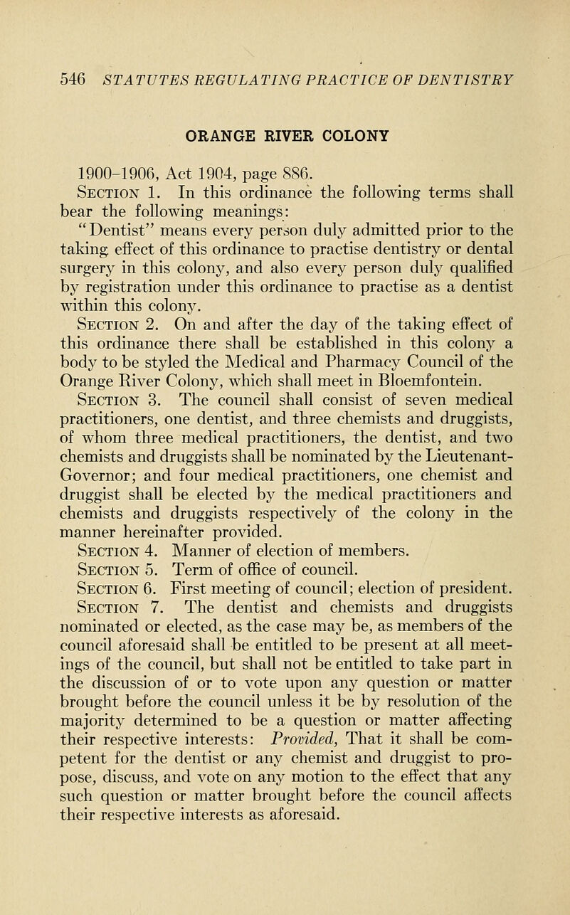 ORANGE RIVER COLONY 1900-1906, Act 1904, page 886. Section 1. In this ordinance the following terms shall bear the following meanings: Dentist means every person duly admitted prior to the taking effect of this ordinance to practise dentistry or dental surgery in this colony, and also every person duly qualified by registration under this ordinance to practise as a dentist within this colony. Section 2. On and after the day of the taking effect of this ordinance there shall be established in this colony a body to be styled the Medical and Pharmacy Council of the Orange River Colony, which shall meet in Bloemfontein. Section 3. The council shall consist of seven medical practitioners, one dentist, and three chemists and druggists, of whom three medical practitioners, the dentist, and two chemists and druggists shall be nominated by the Lieutenant- Governor; and four medical practitioners, one chemist and druggist shall be elected by the medical practitioners and chemists and druggists respectively of the colony in the manner hereinafter provided. Section 4. Manner of election of members. Section 5. Term of office of council. Section 6. First meeting of council; election of president. Section 7. The dentist and chemists and druggists nominated or elected, as the case may be, as members of the council aforesaid shall be entitled to be present at all meet- ings of the council, but shall not be entitled to take part in the discussion of or to vote upon any question or matter brought before the council unless it be by resolution of the majority determined to be a question or matter affecting their respective interests: Provided, That it shall be com- petent for the dentist or any chemist and druggist to pro- pose, discuss, and vote on any motion to the effect that any such question or matter brought before the council affects their respective interests as aforesaid.