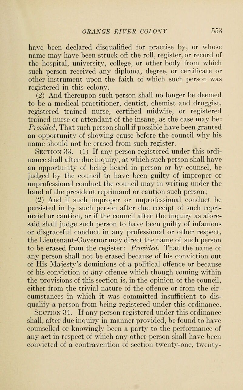 have been declared disqualified for practise by, or whose name may have been struck off the roll, register, or record of the hospital, university, college, or other body from which such person received any diploma, degree, or certificate or other instrument upon the faith of which such person was registered in this colony, (2) And thereupon such person shall no longer be deemed to be a medical practitioner, dentist, chemist and druggist, registered trained nurse, certified midwife, or registered trained nurse or attendant of the insane, as the case may be: Provided, That such person shall if possible have been granted an opportunity of showing cause before the council why his name should not be erased from such register. Section 33. (1) If any person registered under this ordi- nance shall after due inquiry, at which such person shall have an opportunity of being heard in person or b}' counsel, be judged by the council to have been guilty of improper or unprofessional conduct the council may in writing under the hand of the president reprimand or caution such person; (2) And if such improper or unprofessional conduct be persisted in by such person after due receipt of such repri- mand or caution, or if the council after the inquiry as afore- said shall judge such person to have been guilty of infamous or disgraceful conduct in any professional or other respect, the Lieutenant-Governor may direct the name of such person to be erased from the register: Provided, That the name of any person shall not be erased because of his conviction out of His Majesty's dominions of a political offence or because of his conviction of any offence which though coming within the provisions of this section is, in the opinion of the council, either from the trivial nature of the offence or from the cir- cumstances in which it was committed insufficient to dis- qualify a person from being registered under this ordinance. Section 34. If any person registered under this ordinance shall, after due inquiry in manner provided, be found to have counselled or knowingly been a party to the performance of any act in respect of which any other person shall have been convicted of a contravention of section twentv-one, twentv-