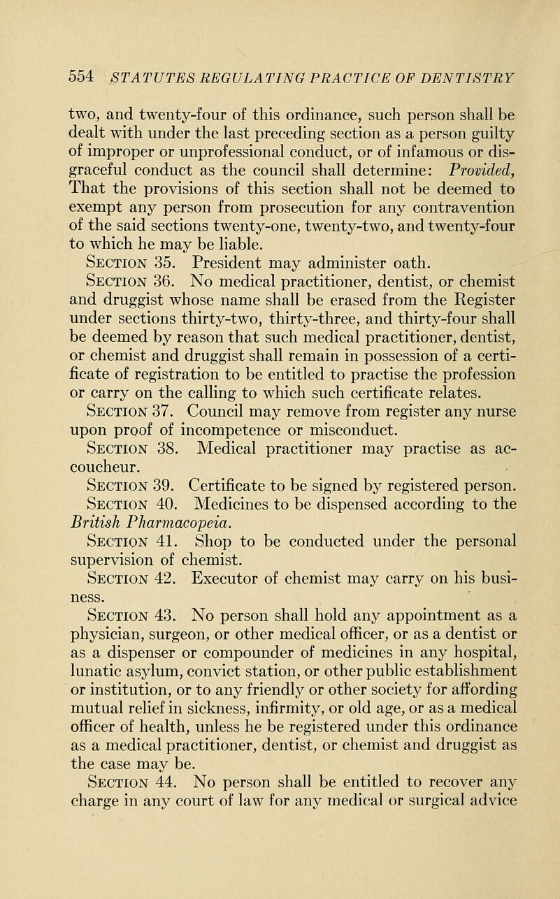 two, and twenty-four of this ordinance, such person shall be dealt with under the last preceding section as a person guilty of improper or unprofessional conduct, or of infamous or dis- graceful conduct as the council shall determine: Provided, That the provisions of this section shall not be deemed to exempt any person from prosecution for any contravention of the said sections twenty-one, twenty-two, and twenty-four to which he may be liable. Section 35. President may administer oath. Section 36. No medical practitioner, dentist, or chemist and druggist whose name shall be erased from the Register under sections thirty-two, thirty-three, and thirty-four shall be deemed by reason that such medical practitioner, dentist, or chemist and druggist shall remain in possession of a certi- ficate of registration to be entitled to practise the profession or carry on the calling to which such certificate relates. Section 37. Council may remove from register any nurse upon proof of incompetence or misconduct. Section 38. Medical practitioner may practise as ac- coucheur. Section 39. Certificate to be signed by registered person. Section 40. Medicines to be dispensed according to the British Pharmacopeia. Section 41. Shop to be conducted under the personal supervision of chemist. Section 42. Executor of chemist may carry on his busi- ness. Section 43. No person shall hold any appointment as a physician, surgeon, or other medical officer, or as a dentist or as a dispenser or compounder of medicines in any hospital, lunatic asylum, convict station, or other public establishment or institution, or to any friendly or other society for affording mutual relief in sickness, infirmity, or old age, or as a medical officer of health, unless he be registered under this ordinance as a medical practitioner, dentist, or chemist and druggist as the case may be. Section 44. No person shall be entitled to recover any charge in any court of law for any medical or surgical advice