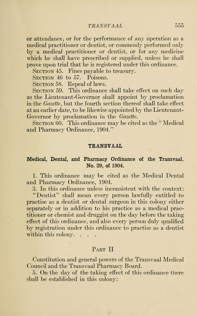 or attendance, or for the performance of any operation as a medical practitioner or dentist, or commonly performed only by a medical practitioner or dentist, or for any medicine which he shall have prescribed or supplied, unless he shall prove upon trial that he is registered under this ordinance. Section 45. Fines payable to treasury. Section 46 to 57. Poisons. Section 58. Repeal of laws. Section 59. This ordinance shall take effect on such day as the Lieutenant-Governor shall appoint by proclamation in the Gazette, but the fourth section thereof shall take effect at an earlier date, to be likewise appointed by the Lieutenant- Governor by proclamation in the Gazette. Section 60. This ordinance may be cited as the  Medical and Pharmacy Ordinance, 1904. TRANSVAAL Medical, Dental, and Pharmacy Ordinance of the Transvaal, No. 29, of 1904. 1. This ordinance may be cited as the Medical Dental and Pharmacy Ordinance, 1904. 3. In this ordinance unless inconsistent with the context: Dentist shall mean every person lawfully entitled to practise as a dentist or dental surgeon in this colony either separately or in addition to his practice as a medical prac- titioner or chemist and druggist on the day before the taking effect of this ordinance, and also every person duly qualified by registration under this ordinance to practise as a dentist within this colony. . . . Part II Constitution and general powers of the Transvaal Medical Council and the Transvaal Pharmacy Board. 5. On the day of the taking effect of this ordinance there shall be established in this colony: