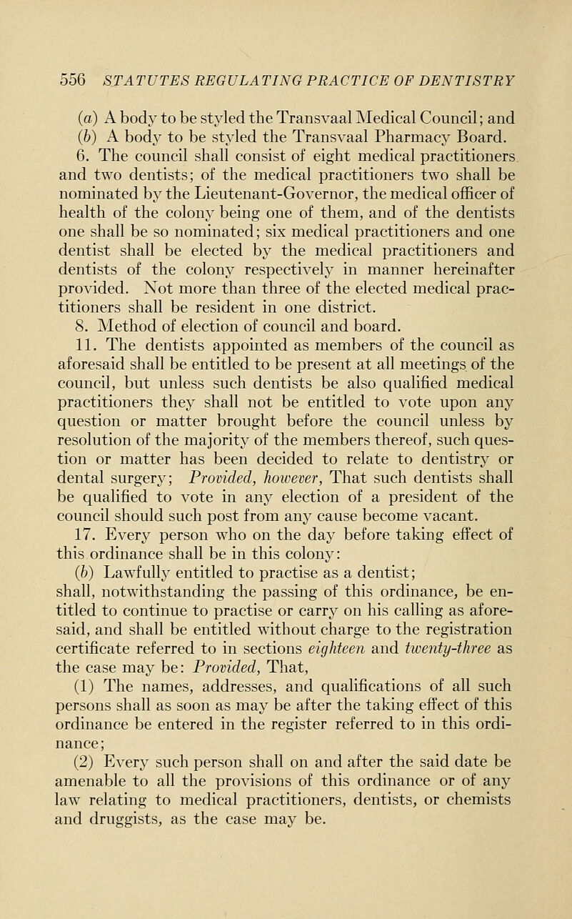 (a) A body to be styled the Transvaal Medical Council; and (6) A body to be styled the Transvaal Pharmacy Board. 6. The council shall consist of eight medical practitioners and two dentists; of the medical practitioners two shall be nominated by the Lieutenant-Governor, the medical officer of health of the colony being one of them, and of the dentists one shall be so nominated; six medical practitioners and one dentist shall be elected by the medical practitioners and dentists of the colony respectively in manner hereinafter provided. Not more than three of the elected medical prac- titioners shall be resident in one district. 8. Method of election of council and board. 11. The dentists appointed as members of the council as aforesaid shall be entitled to be present at all meetings of the council, but unless such dentists be also qualified medical practitioners they shall not be entitled to vote upon any question or matter brought before the council unless by resolution of the majority of the members thereof, such ques- tion or matter has been decided to relate to dentistry or dental surgery; Provided, however, That such dentists shall be qualified to vote in any election of a president of the council should such post from any cause become vacant. 17. Every person who on the day before taking effect of this ordinance shall be in this colony: (h) Lawfully entitled to practise as a dentist; shall, notwithstanding the passing of this ordinance, be en- titled to continue to practise or carry on his calling as afore- said, and shall be entitled without charge to the registration certificate referred to in sections eighteen and twenty-three as the case may be: Provided, That, (1) The names, addresses, and qualifications of all such persons shall as soon as may be after the taking effect of this ordinance be entered in the register referred to in this ordi- nance; (2) Every such person shall on and after the said date be amenable to all the provisions of this ordinance or of any law relating to medical practitioners, dentists, or chemists and druggists, as the case may be.