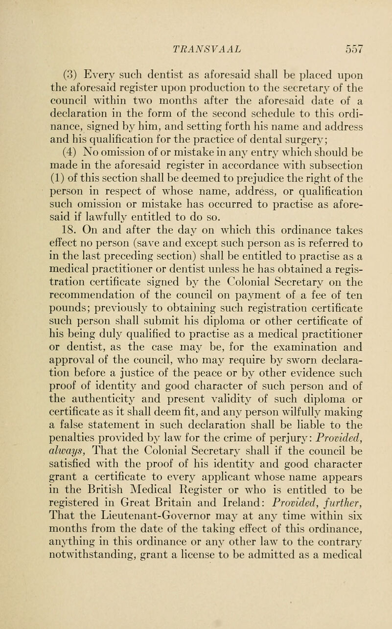 (3) Every such dentist as aforesaid shall be placed upon the aforesaid register upon production to the secretary of the council within two months after the aforesaid date of a declaration in the form of the second schedule to this ordi- nance, signed by him, and setting forth his name and address and his qualification for the practice of dental surgery; (4) No omission of or mistake in any entry which should be made in the aforesaid register in accordance with subsection (1) of this section shall be deemed to prejudice the right of the person in respect of whose name, address, or qualification such omission or mistake has occurred to practise as afore- said if lawfully entitled to do so. 18. On and after the day on which this ordinance takes effect no person (save and except such person as is referred to in the last preceding section) shall be entitled to practise as a medical practitioner or dentist unless he has obtained a regis- tration certificate signed by the Colonial Secretary on the recommendation of the council on payment of a fee of ten pounds; previously to obtaining such registration certificate such person shall submit his diploma or other certificate of his being duly qualified to practise as a medical practitioner or dentist, as the case may be, for the examination and approval of the council, who may require by sworn declara- tion before a justice of the peace or by other evidence such proof of identity and good character of such person and of the authenticity and present validity of such diploma or certificate as it shall deem fit, and any person wilfully making a false statement in such declaration shall be liable to the penalties provided by law for the crime of perjury: Provided, always, That the Colonial Secretary shall if the council be satisfied with the proof of his identity and good character grant a certificate to every applicant whose name appears in the British Medical Register or who is entitled to be registered in Great Britain and Ireland: Provided, further. That the Lieutenant-Governor may at any time within six months from the date of the taking eft'ect of this ordinance, anything in this ordinance or any other law to the contrary notwithstanding, grant a license to be admitted as a medical