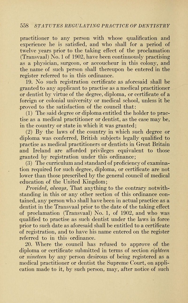 practitioner to any person with whose quaUfication and experience he is satisfied, and who shall for a period of twelve years prior to the taking effect of the proclamation (Transvaal) No. 1 of 1902, have been continuously practising as a physician, surgeon, or accoucheur in this colony, and the name of such person shall thereupon be entered in the register referred to in this ordinance. 19. No such registration certificate as aforesaid shall be granted to any applicant to practise as a medical practitioner or dentist by virtue of the degree, diploma, or certificate of a foreign or colonial university or medical school, unless it be .proved to the satisfaction of the council that: (1) The said degree or diploma entitled the holder to prac- tise as a medical practitioner or dentist, as the case may be, in the country or state in which it was granted; (2) By the laws of the country in which such degree or diploma was conferred, British subjects legally qualified to practise as medical practitioners or dentists in Great Britain and Ireland are afforded privileges equivalent to those granted by registration under this ordinance; (3) The curriculum and standard of proficiency of examina- tion required for such degree, diploma, or certificate are not lower than those prescribed by the general council of medical education of the United Kingdom; Provided, always, That anything to the contrary notwith- standing in this or any other section of this ordinance con- tained, any person who shall have been in actual practice as a dentist in the Transvaal prior to the date of the taking effect of proclamation (Transvaal) No. 1, of 1902, and who was qualified to practise as such dentist under the laws in force prior to such date as aforesaid shall be entitled to a certificate of registration, and to have his name entered on the register referred to in this ordinance. 20. Where the council has refused to approve of the diploma or certificate submitted in terms of section eighteen or nineteen by any person desirous of being registered as a medical practitioner or dentist the Supreme Court, on appli- cation made to it, by such person, may, after notice of such