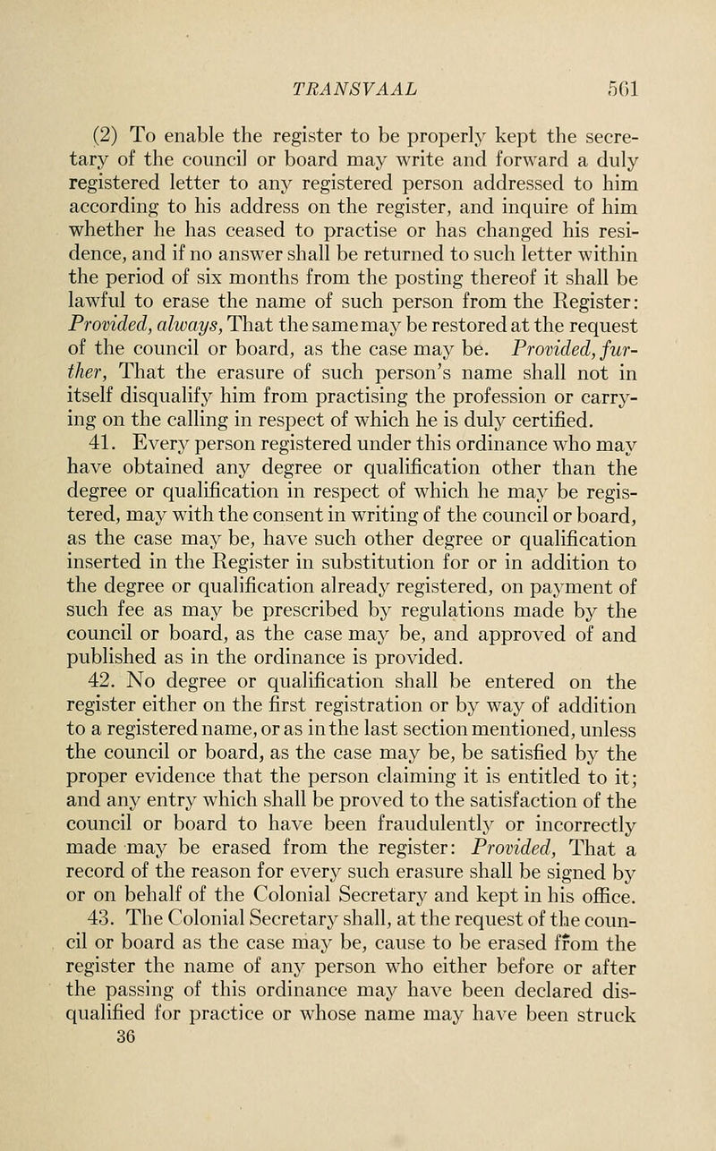 (2) To enable the register to be properly kept the secre- tary of the council or board may write and forward a duly registered letter to any registered person addressed to him according to his address on the register, and inquire of him whether he has ceased to practise or has changed his resi- dence, and if no answer shall be returned to such letter within the period of six months from the posting thereof it shall be lawful to erase the name of such person from the Register : Provided, always, That the same may be restored at the request of the council or board, as the case may be. Provided, fur- ther. That the erasure of such person's name shall not in itself disqualify him from practising the profession or carry- ing on the calling in respect of which he is duly certified. 41. Every person registered under this ordinance who may have obtained any degree or qualification other than the degree or qualification in respect of which he may be regis- tered, may with the consent in writing of the council or board, as the case may be, have such other degree or qualification inserted in the Register in substitution for or in addition to the degree or qualification already registered, on payment of such fee as may be prescribed by regulations made by the council or board, as the case may be, and approved of and published as in the ordinance is provided. 42. No degree or qualification shall be entered on the register either on the first registration or by way of addition to a registered name, or as in the last section mentioned, unless the council or board, as the case may be, be satisfied by the proper evidence that the person claiming it is entitled to it; and any entry which shall be proved to the satisfaction of the council or board to have been fraudulently or incorrectly made may be erased from the register: Provided, That a record of the reason for every such erasure shall be signed by or on behalf of the Colonial Secretary and kept in his ofiice. 43. The Colonial Secretary shall, at the request of the coun- cil or board as the case may be, cause to be erased from the register the name of any person who either before or after the passing of this ordinance may have been declared dis- qualified for practice or whose name may have been struck 36