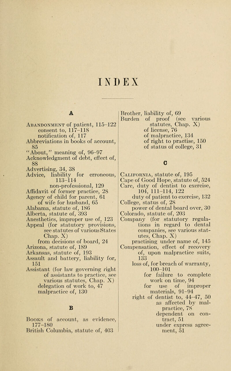 INDEX Abandonment of patient, 115-122 consent to, 117-118 notification of, 117 Abbreviations in books of account, 85 About, meaning of, 96-97 Acknowledgment of debt, effect of, 88 Advertising, 34, 38 Advice, liability for erroneous, 113-114 non-professional, 129 Affidavit of former practice, 28 Agency of child for parent, 61 of wife for husband, 65 Alabama, statute of, 186 Alberta, statute of, 393 Anesthetics, improper use of, 123 Appeal (for statutory provisions, see statutes of various States Chap. X) from decisions of board, 24 Arizona, statute of, 189 Arkansas, statute of, 193 Assault and battery, liability for, 151 Assistant (for law governing right of assistants to practice, see various statutes, Chap. X) delegation of work to, 47 malpractice of, 130 B Books of account, as evidence, 177-180 British Columbia, statute of, 403 Brother, liability of, 69 Burden of proof (see various statutes. Chap. X) of license, 76 of malpractice, 134 of right to practise, 150 of status of college, 31 California, statute of, 195 Cape of Good Hope, statute of, 524 Care, duty of dentist to exercise, 104, 111-114, 122 duty of patient to exercise, 132 College, status of, 28 power of dental board over, 30 Colorado, statute of, 203 Company (for statutory regula- tions in regard to dental companies, see various stat- utes. Chap. X) practising under name of, 145 Compensation, effect of recovery of, upon malpractice suits, 133 loss of, for breach of warranty, 100-101 for failure to complete work on time, 94 for use of improper materials, 91-94 right of dentist to, 44-47, 50 as affected by mal- practice, 78 dependent on con- tract, 51 under express agree- ment, 51