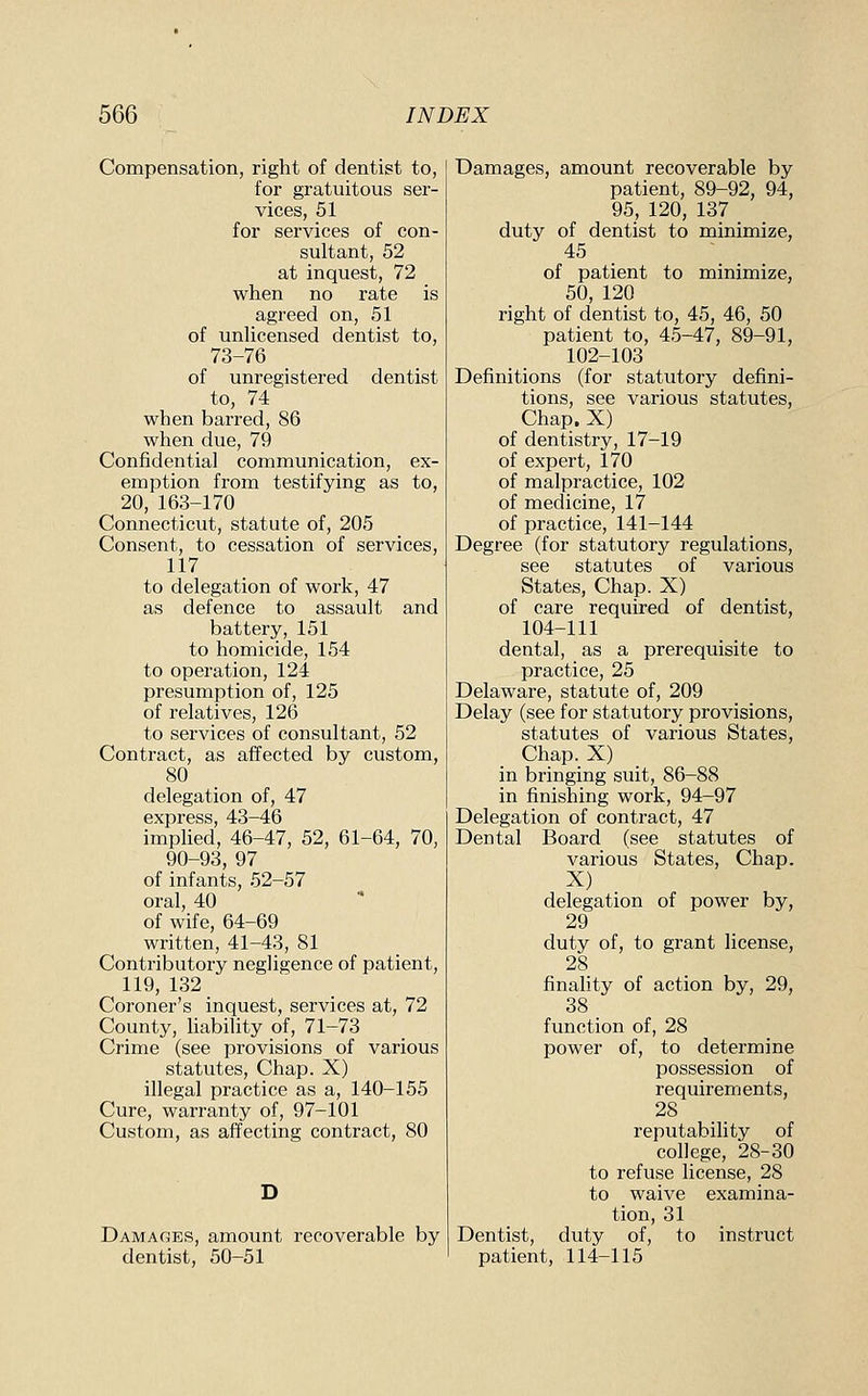Compensation, right of dentist to, for gratuitous ser- vices, 51 for services of con- sultant, 52 at inquest, 72 when no rate is agreed on, 51 of unUcensed dentist to, 73-76 of unregistered dentist to, 74 when barred, 86 when due, 79 Confidential communication, ex- emption from testifying as to, 20, 163-170 Connecticut, statute of, 205 Consent, to cessation of services, 117 to delegation of work, 47 as defence to assault and battery, 151 to homicide, 154 to operation, 124 presumption of, 125 of relatives, 126 to services of consultant, 52 Contract, as affected by custom, 80 delegation of, 47 express, 43-46 implied, 46-47, 52, 61-64, 70, 90-93, 97 of infants, 52-57 oral, 40 of wife, 64-69 written, 41-43, 81 Conti'ibutory negligence of patient, 119, 132 Coroner's inquest, services at, 72 County, liability of, 71-73 Crime (see provisions of various statutes. Chap. X) illegal practice as a, 140-155 Cure, warranty of, 97-101 Custom, as affecting contract, 80 Damages, amount recoverable by dentist, 50-51 Damages, amount recoverable by patient, 89-92, 94, 95, 120, 137 duty of dentist to minimize, 45 of patient to minimize, 50, 120 right of dentist to, 45, 46, 50 patient to, 45-47, 89-91, 102-103 Definitions (for statutory defini- tions, see various statutes, Chap. X) of dentistry, 17-19 of expert, 170 of malpractice, 102 of medicine, 17 of practice, 141-144 Degree (for statutory regulations, see statutes of various States, Chap. X) of care required of dentist, 104-111 dental, as a prerequisite to practice, 25 Delaware, statute of, 209 Delay (see for statutory provisions, statutes of various States, Chap. X) in bringing suit, 86-88 in finishing work, 94-97 Delegation of contract, 47 Dental Board (see statutes of various States, Chap. X) delegation of power by, 29 duty of, to grant license, 28 finality of action by, 29, 38 function of, 28 power of, to determine possession of requirements, 28 reputability of college, 28-30 to refuse license, 28 to waive examina- tion, 31 Dentist, duty of, to instruct patient, 114-115