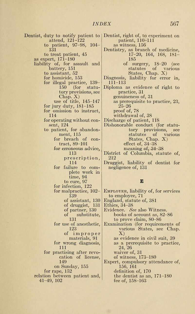 Dentist, duty to notify patient to attend, 121-122 to patient, 97-98, 104- 131 to treat patient, 45 as expert, 171-180 liability of, for assault and battery, 151 to assistant, 52 for homicide, 153 for illegal practice, 139- 150 (for statu- tory provisions, see Chap. X) use of title, 145-147 for jury duty, 181-185 for omission to instruct, 114 for operating without con- sent,_ 124 to patient, for abandon- ment, 115 for breach of con- tract, 89-101 for erroneous advice, 113 prescription, 114 for failure to com- plete work in time, 94 to cure, 97 for infection, 122 for malpractice, 102- 139 of assistant, 130 of druggist, 131 of partner, 130 of substitute, 131 for use of anesthetic, 123 of improper materials, 91 for wrong diagnosis, 111 for practising after revo- cation of license, 149 on Sunday, 155 for rape, 152 relation between patient and, 41-49, 102 Dentist, right of, to experiment on patient, 110-111 as witness, 156 Dentistry, as branch of medicine, 17-20, 164, 168, 181- 185 of surgery, 18-20 (see statutes of various States, Chap. X) Diagnosis, Uability for error in, 111-113 Diploma as evidence of right to practice, 31 genuineness of, 31 as prerequisite to practice, 23, 25-26 proof of, 78 withdrawal of, 38 Discharge of patient, 118 Dishonorable conduct (for statu- tory provisions, see statutes of various States, Chap. X) effect of, 34-38 meaning of, 34-38 District of Columbia, statute of, 212 Druggist, liability of dentist for negligence of, 131 E Employer, hability of, for services to employee, 71 England, statute of, 381 Ethics, 34-38 Evidence. See also Witness, books of account as, 82-86 to prove claim, 80-86 Examination (for requirements of various States, see Chap. as evidence in civil suit, 39 as a prerequisite to practice, 24, 26 waiver of, 31 of witness, 173-180 Expert, compulsory attendance of, 156, 161 definition of, 170 the dentist as an, 171-180 fee of, 158-163