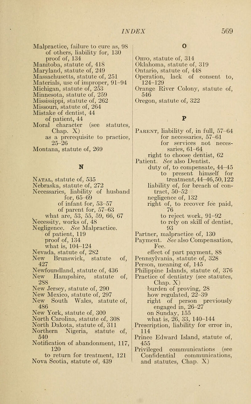 Malpractice, failure to cure as, 98 of others, liability for, 130 proof of, 134 Manitoba, statute of, 418 Maryland, statute of, 249 Massachusetts, statute of, 251 Materials, use of improper, 91-94 Michigan, statute of, 253 Minnesota, statute of, 259 Mississippi, statute of, 262 Missouri, statute of, 264 Mistake of dentist, 44 of patient, 44 Moral character (see statutes. Chap. X) as a prerequisite to practice, 25-26 Montana, statute of, 269 N Natal, statute of, 535 Nebraska, statute of, 272 Necessaries, liability of husband for, 65-69 of infant for, 53-57 of parent for, 57-63 what are, 53, 55, 59, 66, 67 Necessity, works of, 48 Negligence. See Malpractice, of patient, 119 proof of, 134 what is, 104-124 Nevada, statute of, 282 New Brunswick, statute of, 427 Newfoundland, statute of, 436 New Hampshire, statute of, 288 New Jersey, statute of, 290 New Mexico, statute of, 297 New South Wales, statute of, 486 New York, statute of, 300 North Carolina, statute of, 308 North Dakota, statute of, 311 Northern Nigeria, statute of, 540 Notification of abandonment, 117, 120 to return for treatment, 121 Nova Scotia, statute of, 439 Ohxo, statute of, 314 Oklahoma, statute of, 319 Ontario, statute of, 448 Operation, lack of consent to, 124-129 Orange River Colony, statute of, 546 Oregon, statute of, 322 Parent, liability of, in full, 57-64 for necessaries, 57-61 for services not neces- saries, 61-64 right to choose dentist, 62 Patient. See also Dentist. duty of, to compensate, 44-45 to present himself for treatment,44-46,50,122 liability of, for breach of con- tract, 50-52 negligence of, 132 right of, to recover fee paid, 76 to reject work, 91-92 to rely on skill of dentist, 93 Partner, malpractice of, 130 Payment. See also Compensation, Fee. effect of part payment, 88 Pennsylvania, statute of, 328 Person, meaning of, 145 Philippine Islands, statute of, 376 Practice of dentistry (see statutes. Chap. X) burden of proving, 28 how regulated, 22-39 right of person previously engaged in, 26-27 on Sunday, 155 what is, 26, 33, 140-144 Prescription, liability for error in, 114 Prince Edward Island, statute of, 455 Pri^^leged communications (see Confidential communications, and statutes, Chap. X)