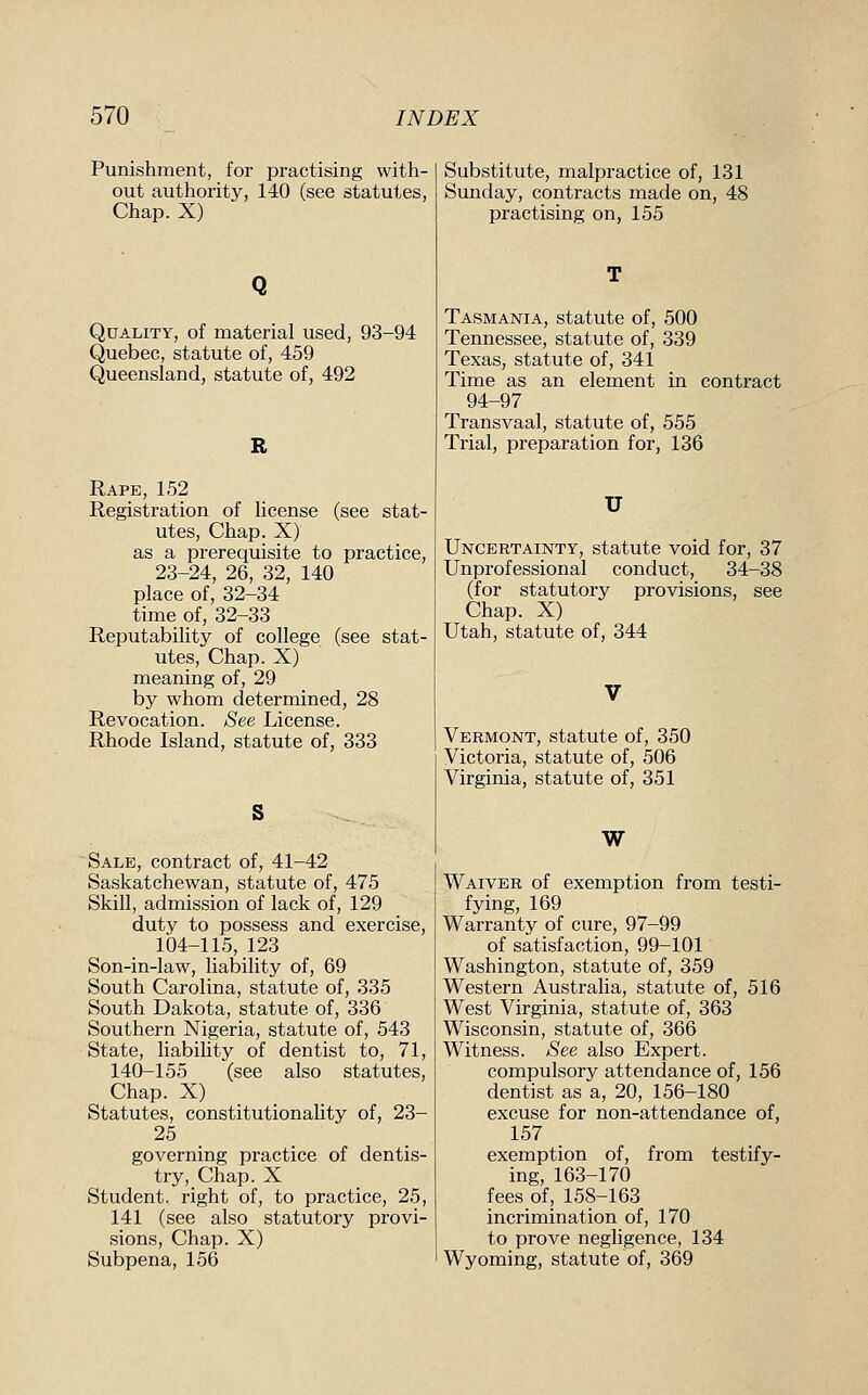 Punishment, for practising with- out authority, 140 (see statutes. Chap. X) Quality, of material used, 93-94 Quebec, statute of, 459 Queensland, statute of, 492 R Rape, 152 Registration of license (see stat- utes. Chap. X) as a prerequisite to practice, 23-24, 26, 32, 140 place of, 32-34 time of, 32-33 Reputability of college (see stat- utes. Chap. X) meaning of, 29 by whom determined, 28 Revocation. See License. Rhode Island, statute of, 333 Sale, contract of, 41-42 Saskatchewan, statute of, 475 Skill, admission of lack of, 129 duty to possess and exercise, 104-115, 123 Son-in-law, liability of, 69 South Carolina, statute of, 335 South Dakota, statute of, 336 Southern Nigeria, statute of, 543 State, liabihty of dentist to, 71, 140-155 (see also statutes. Chap. X) _ _ Statutes, constitutionality of, 23- 25 governing practice of dentis- try. Chap. X Student, right of, to practice, 25, 141 (see also statutory provi- sions, Chap. X) Subpena, 156 Substitute, malpractice of, 131 Sunday, contracts made on, 48 practising on, 155 Tasmania, statute of, 500 Tennessee, statute of, 339 Texas, statute of, 341 Time as an element in contract 94-97 Transvaal, statute of, 555 Trial, preparation for, 136 U Uncertainty, statute void for, 37 Unprofessional conduct, 34-38 (for statutory provisions, see Chap. X) Utah, statute of, 344 Vermont, statute of, 350 Yictoria, statute of, 506 Virginia, statute of, 351 W Waiver of exemption from testi- fying, 169 Warranty of cure, 97-99 of satisfaction, 99-101 Washington, statute of, 359 Western Australia, statute of, 516 West Virginia, statute of, 363 Wisconsin, statute of, 366 Witness. See also Expert. compulsory attendance of, 156 dentist as a, 20, 156-180 excuse for non-attendance of, 157 exemption of, from testify- ing, 163-170 fees of, 158-163 incrimination of, 170 to prove negligence, 134 Wyoming, statute of, 369