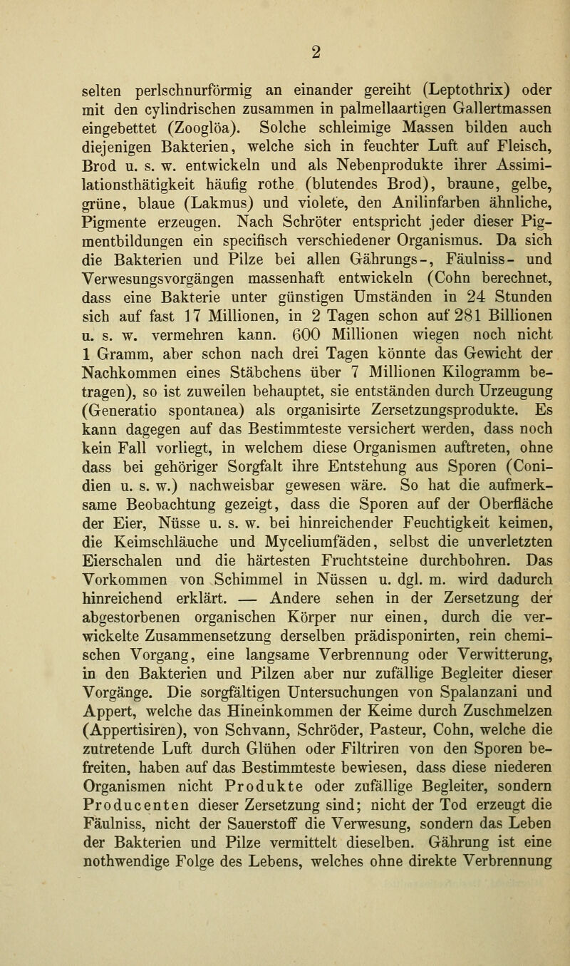 selten perlschnurförmig an einander gereiht (Leptothrix) oder mit den cylindrischen zusammen in palmellaartigen Gallertmassen eingebettet (Zooglöa). Solche schleimige Massen bilden auch diejenigen Bakterien, welche sich in feuchter Luft auf Fleisch, Brod u. s. w. entwickeln und als Nebenprodukte ihrer Assimi- lationsthätigkeit häufig rothe (blutendes Brod), braune, gelbe, grüne, blaue (Lakmus) und violete, den Anilinfarben ähnliche, Pigmente erzeugen. Nach Schröter entspricht jeder dieser Pig- mentbildungen ein specifisch verschiedener Organismus. Da sich die Bakterien und Pilze bei allen Gährungs-, Fäulniss- und Verwesungsvorgängen massenhaft entwickeln (Cohn berechnet, dass eine Bakterie unter günstigen Umständen in 24 Stunden sich auf fast 17 Millionen, in 2 Tagen schon auf 281 Billionen u. s. w. vermehren kann. 600 Millionen wiegen noch nicht 1 Gramm, aber schon nach drei Tagen könnte das Gewicht der Nachkommen eines Stäbchens über 7 Millionen Kilogramm be- tragen), so ist zuweilen behauptet, sie entständen durch Urzeugung (Generatio spontanea) als organisirte Zersetzungsprodukte. Es kann dagegen auf das Bestimmteste versichert werden, dass noch kein Fall vorliegt, in welchem diese Organismen auftreten, ohne dass bei gehöriger Sorgfalt ihre Entstehung aus Sporen (Coni- dien u. s. w.) nachweisbar gewesen wäre. So hat die aufmerk- same Beobachtung gezeigt, dass die Sporen auf der Oberfläche der Eier, Nüsse u. s. w. bei hinreichender Feuchtigkeit keimen, die Keimschläuche und Myceliumfäden, selbst die unverletzten Eierschalen und die härtesten Fruchtsteine durchbohren. Das Vorkommen von Schimmel in Nüssen u. dgl. m. wird dadurch hinreichend erklärt. — Andere sehen in der Zersetzung der abgestorbenen organischen Körper nur einen, durch die ver- wickelte Zusammensetzung derselben prädisponirten, rein chemi- schen Vorgang, eine langsame Verbrennung oder Verwitterung, in den Bakterien und Pilzen aber nur zufällige Begleiter dieser Vorgänge. Die sorgfältigen Untersuchungen von Spalanzani und Appert, welche das Hineinkommen der Keime durch Zuschmelzen (Appertisiren), von Schvann, Schröder, Pasteur, Cohn, welche die zutretende Luft durch Glühen oder Filtriren von den Sporen be- freiten, haben auf das Bestimmteste bewiesen, dass diese niederen Organismen nicht Produkte oder zufällige Begleiter, sondern Producenten dieser Zersetzung sind; nicht der Tod erzeugt die Fäulniss, nicht der Sauerstoff die Verwesung, sondern das Leben der Bakterien und Pilze vermittelt dieselben. Gährung ist eine nothwendige Folge des Lebens, welches ohne direkte Verbrennung
