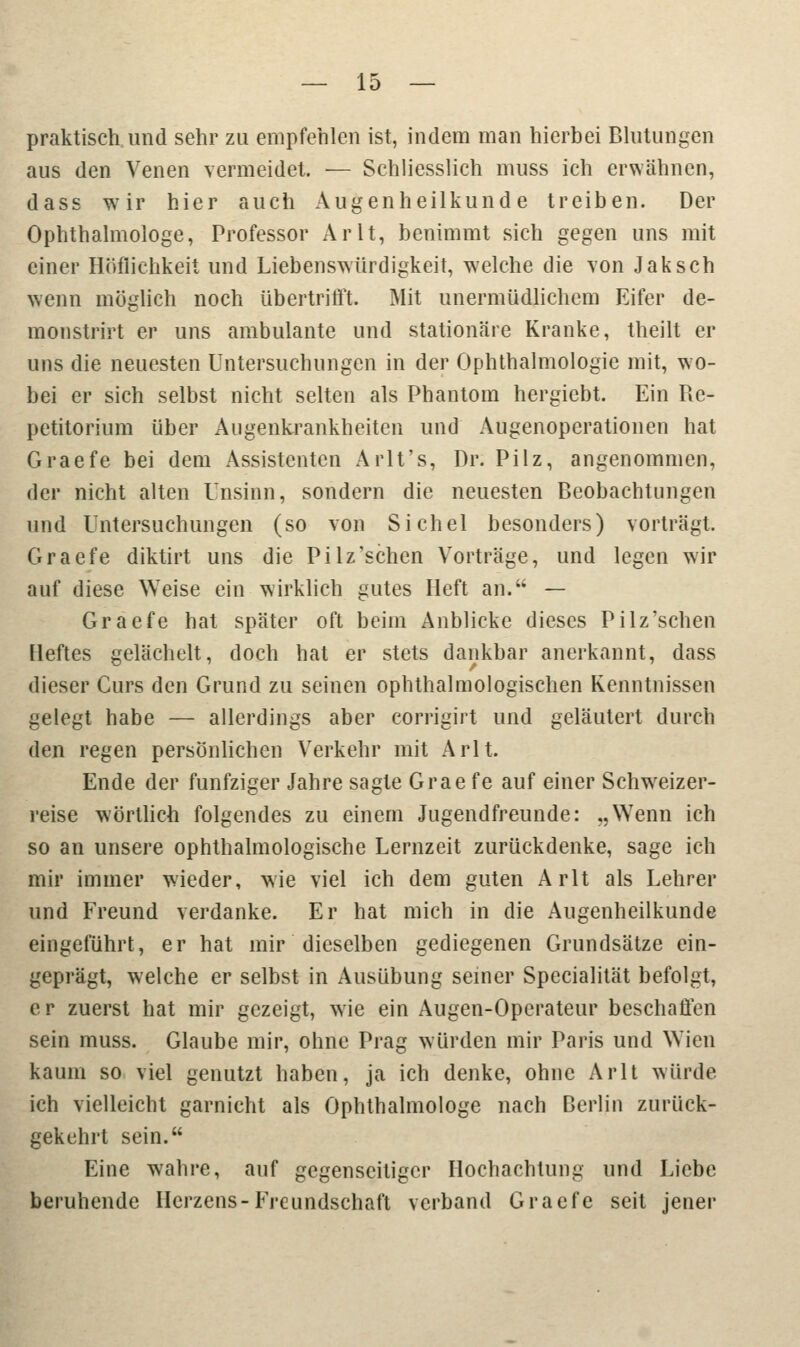 praktisch und sehr zu empfehlen ist, indem man hierbei Blutungen aus den Venen vermeidet. — Schliesslich muss ich erwähnen, dass wir hier auch Augenheilkunde treiben. Der Ophthalmologe, Professor Arlt, benimmt sich gegen uns mit einer Höflichkeit und Liebenswürdigkeit, welche die von Jak seh wenn möglich noch übertrifft. Mit unermüdlichem Eifer de- monstrirt er uns ambulante und stationäre Kranke, theilt er uns die neuesten Untersuchungen in der Ophthalmologie mit, wo- bei er sich selbst nicht selten als Phantom hergiebt. Ein Re- petitorium über Augenkrankheiten und Augenoperationen hat Graefe bei dem Assistenten Arlt's, Dr. Pilz, angenommen, der nicht alten Unsinn, sondern die neuesten Beobachtungen und Untersuchungen (so von Sichel besonders) vorträgt. Graefe diktirt uns die Pilz'schen Vorträge, und legen wir auf diese Weise ein wirklich gutes Heft an. — Graefe hat später oft beim Anblicke dieses Pilz'schen Heftes gelächelt, doch hat er stets dankbar anerkannt, dass dieser Curs den Grund zu seinen ophthalmologischen Kenntnissen gelegt habe — allerdings aber eorrigirt und geläutert durch den regen persönlichen Verkehr mit Arlt. Ende der fünfziger Jahre sagte Grae fe auf einer Schwreizer- reise wörtlich folgendes zu einem Jugendfreunde: „Wenn ich so an unsere ophthalmologische Lernzeit zurückdenke, sage ich mir immer wieder, wie viel ich dem guten Arlt als Lehrer und Freund verdanke. Er hat mich in die Augenheilkunde eingeführt, er hat mir dieselben gediegenen Grundsätze ein- geprägt, welche er selbst in Ausübung seiner Specialität befolgt, er zuerst hat mir gezeigt, wie ein Augen-Operateur beschaffen sein muss. Glaube mir, ohne Prag würden mir Paris und Wien kaum so viel genutzt haben, ja ich denke, ohne Arlt würde ich vielleicht garnicht als Ophthalmologe nach Berlin zurück- gekehrt sein. Eine wahre, auf gegenseitiger Hochachtung und Liebe beruhende Herzens- Freundschaft verband Graefe seit jener