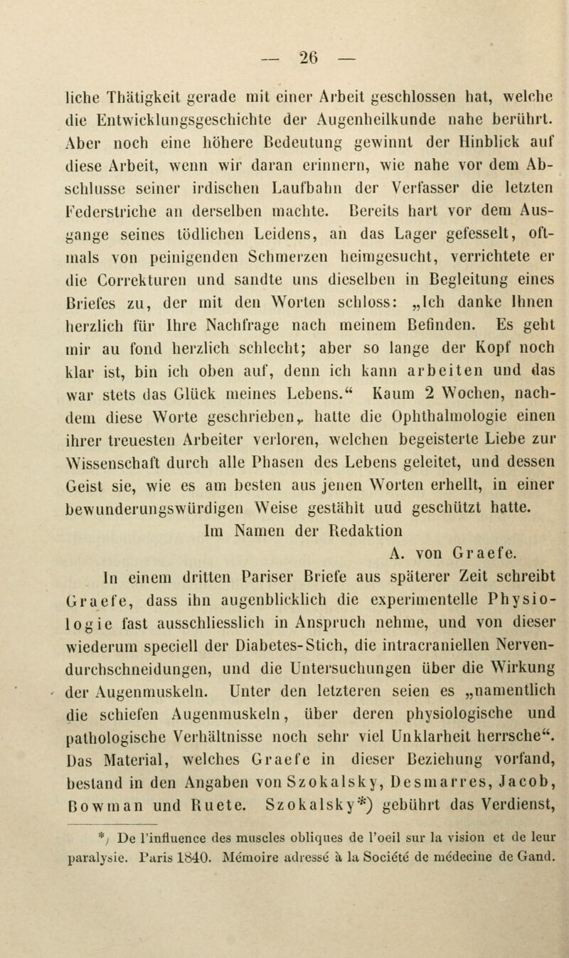 liehe Thätigkeit gerade mit einer Arbeit geschlossen hat, welche die Entwicklungsgeschichte der Augenheilkunde nahe berührt. Aber noch eine höhere Bedeutung gewinnt der Hinblick auf diese Arbeit, wenn wir daran erinnern, wie nahe vor dem Ab- schlüsse seiner irdischen Laufbahn der Verfasser die letzten Federstriche an derselben machte. Bereits hart vor dem Aus- gange seines tödlichen Leidens, an das Lager gefesselt, oft- mals von peinigenden Schmerzen heimgesucht, verrichtete er die Correkturen und sandte uns dieselben in Begleitung eines Briefes zu, der mit den Worten schloss: „Ich danke Ihnen herzlich für Ihre Nachfrage nach meinem Befinden. Es geht mir au fond herzlich schlecht; aber so lange der Kopf noch klar ist, bin ich oben auf, denn ich kann arbeiten und das war stets das Glück meines Lebens. Kaum 2 Wochen, nach- dem diese Worte geschrieben v hatte die Ophthalmologie einen ihrer treuesten Arbeiter verloren, welchen begeisterte Liebe zur Wissenschaft durch alle Phasen des Lebens geleitet, und dessen Geist sie, wie es am besten aus jenen Worten erhellt, in einer bewunderungswürdigen Weise gestählt uud geschützt hatte. Im Namen der Redaktion A. von Graefe. In einem dritten Pariser Briefe aus späterer Zeit schreibt Graefe, dass ihn augenblicklich die experimentelle Physio- logie fast ausschliesslich in Anspruch nehme, und von dieser wiederum speciell der Diabetes-Stich, die intracraniellen Nerven- durchschneidungen, und die Untersuchungen über die Wirkung der Augenmuskeln. Unter den letzteren seien es „namentlich die schiefen Augenmuskeln, über deren physiologische und pathologische Verhältnisse noch sehr viel Unklarheit herrsche. Das Material, welches Graefe in dieser Beziehung vorfand, bestand in den Angaben von Szokalsky, Desmarres, Jacob, Bowman und Ruete. Szokalsky*) gebührt das Verdienst, *) De l'influence des rauscles obliques de l'oeil sur la vision et de leur paralysie. Paris 1840. Memoire adiesse ä la Societe de niedecine de Gand.