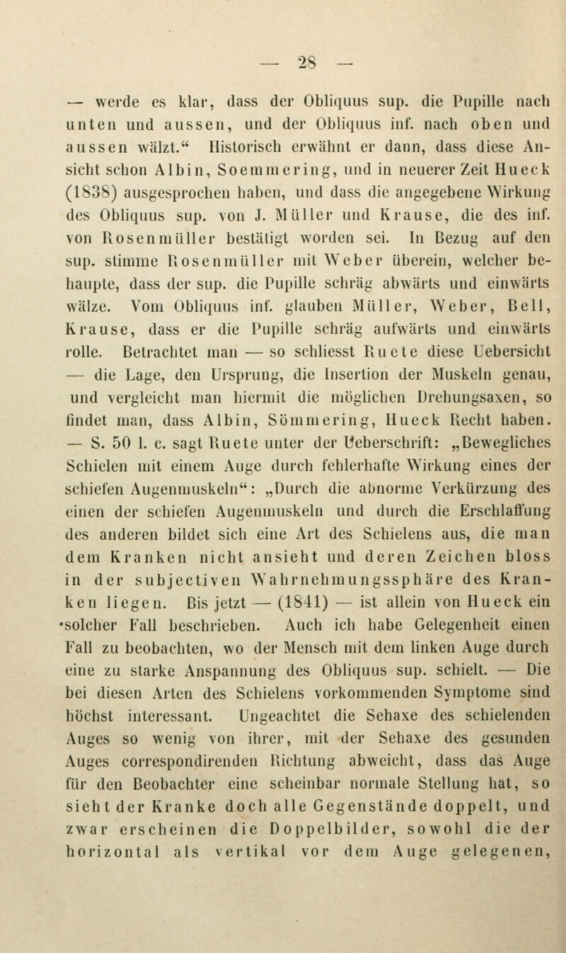 — werde es klar, dass der Obliquus sup. die Pupille nach unten und aussen, und der Obliquus inf. nach oben und aussen wälzt. Historisch erwähnt er dann, dass diese An- sicht schon Albin, Soemmering, und in neuerer Zeit Hu eck (1838) ausgesprochen haben, und dass die angegebene Wirkung des Obliquus sup. von J. Müller und Krause, die des inf. von RosenmüHer bestätigt worden sei. In Bezug auf den sup. stimme Rosenmüller mit Weber überein, welcher be- haupte, dass der sup. die Pupille schräg abwärts und einwärts wälze. Vom Obliquus inf. glauben Müller, Weber, Bell, Krause, dass er die Pupille schräg aufwärts und einwärts rolle. Betrachtet man — so schliesst Ructe diese Uebersicht — die Lage, den Ursprung, die Insertion der Muskeln genau, und vergleicht man hiermit die möglichen Drehungsaxen, so findet man, dass Albin, Sömmering, Hu eck Recht haben. — S. 50 1. c. sagt Ruete unter der Ueberschrift: „Bewegliches Schielen mit einem Auge durch fehlerhafte Wirkung eines der schiefen Augenmuskeln: „Durch die abnorme Verkürzung des einen der schiefen Augenmuskeln und durch die Erschlaffung des anderen bildet sich eine Art des Schielens aus, die man dem Kranken nicht ansieht und deren Zeichen bloss in der subjectiven Wahrnehmungssphäre des Kran- ken liegen. Bis jetzt — (1841) — ist allein von Hu eck ein •solcher Fall beschrieben. Auch ich habe Gelegenheit einen Fall zu beobachten, wo der Mensch mit dem linken Auge durch eine zu starke Anspannung des Obliquus sup. schielt. — Die bei diesen Arten des Schielens vorkommenden Symptome sind höchst interessant. Ungeachtet die Sehaxe des schielenden Auges so wenig von ihrer, mit der Sehaxe des gesunden Auges correspondirenden Richtung abweicht, dass das Auge für den Beobachter eine scheinbar normale Stellung hat, so sieht der Kranke doch alle Gegenstände doppelt, und zwar erscheinen die Doppelbilder, sowohl die der horizontal als vertikal vor dem Auge gelegenen,