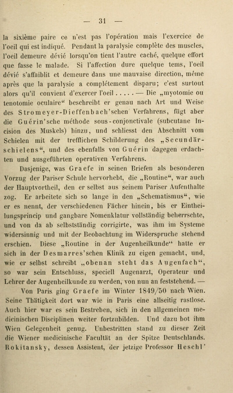 la sixieme paire ce n'est pas l'operation mais l'exercice de l'oeil qui est indique. Pendant la paralysie complete des muscles, l'oeil demeure devie lorsqu'on tient l'autre cache, quelque effort que fasse le malade. Si l'affection dure quelque tems, l'oeil devie s'affaiblit et demeure dans une mauvaise direction, meine apres que la paralysie a completement disparu; c'est surtout alors qu'il convient d'exercer l'oeil — Die „myotomie ou tenotomie oculaire beschreibt er genau nach Art und Weise des Stromeyer-Dieffenb ach'sehen Verfahrens, fügt aber die Guerin'sche methode sous-conjonctivale (subcutane ln- cision des Muskels) hinzu, und schliesst den Abschnitt vom Schielen mit der trefflichen Schilderung des „Secundär- schielens, und des ebenfalls von Guerin dagegen erdach- ten und ausgeführten operativen Verfahrens. Dasjenige, was Graefe in seinen Briefen als besonderen Vorzug der Pariser Schule hervorhebt, die „Routine, war auch der Hauptvortheil, den er selbst aus seinem Pariser Aufenthalte zog. Er arbeitete sich so lange in den „Schematismus, wie er es nennt, der verschiedenen Fächer hinein, bis er Einthei- lungsprincip und gangbare Nomenklatur vollständig beherrschte, und von da ab selbstständig corrigirte, was ihm im Systeme widersinnig und mit der Beobachtung im Widerspruche stehend erschien. Diese „Routine in der Augenheilkunde hatte er sich in der Desmarres'schen Klinik zu eigen gemacht, und, wie er selbst schreibt „obenan steht das Augenfach, so war sein Entschluss, speciell Augenarzt, Operateur und Lehrer der Augenheilkunde zu werden, von nun an feststehend. — Von Paris ging Graefe im Winter 1849/50 nach Wien. Seine Thätigkeit dort war wie in Paris eine allseitig rastlose. Auch hier war es sein Bestreben, sich in den allgemeinen me- dicinischen Disciplinen weiter fortzubilden. Und dazu bot ihm Wien Gelegenheit genug. Unbestritten stand zu dieser Zeit die Wiener medicinische Facultat an der Spitze Deutschlands. Rokitansky, dessen Assistent, der jetzige Professor Heschl'