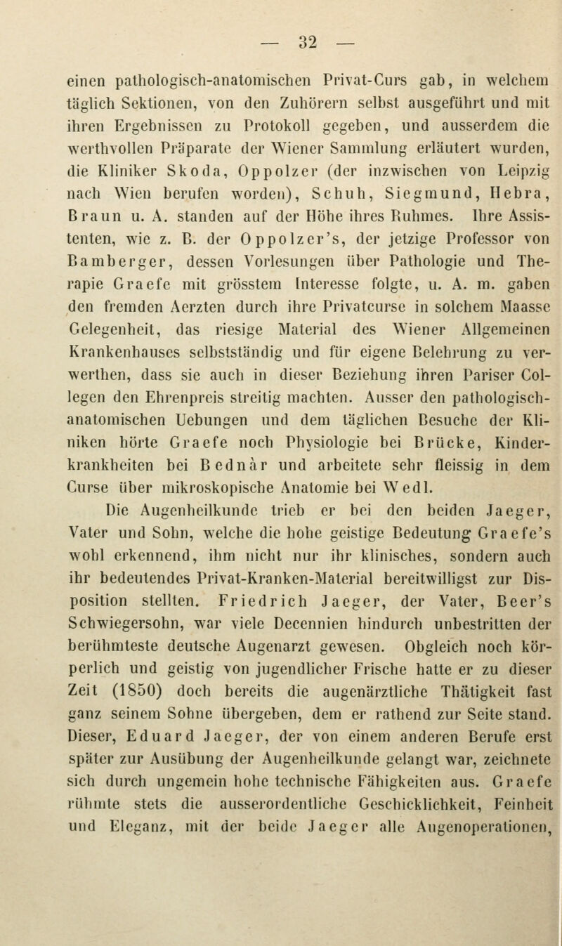 einen pathologisch-anatomischen Privat-Curs gab, in welchem täglich Sektionen, von den Zuhörern selbst ausgeführt und mit ihren Ergebnissen zu Protokoll gegeben, und ausserdem die werthvollen Präparate der Wiener Sammlung erläutert wurden, die Kliniker Skoda, Oppolzer (der inzwischen von Leipzig nach Wien berufen worden), Schuh, Siegmund, Hebra, Braun u. A. standen auf der Höhe ihres Ruhmes. Ihre Assis- tenten, wie z. B. der Oppolzer's, der jetzige Professor von Bamberger, dessen Vorlesungen über Pathologie und The- rapie Graefe mit grösstem Interesse folgte, u. A. m. gaben den fremden Aerzten durch ihre Privatcurse in solchem Maasse Gelegenheit, das riesige Material des Wiener Allgemeinen Krankenhauses selbstständig und für eigene Belehrung zu ver- werthen, dass sie auch in dieser Beziehung ihren Pariser Col- legen den Ehrenpreis streitig machten. Ausser den pathologisch- anatomischen Uebungen und dem täglichen Besuche der Kli- niken hörte Graefe noch Physiologie bei Brücke, Kinder- krankheiten bei Bednar und arbeitete sehr fleissig in dem Curse über mikroskopische Anatomie bei Wedl. Die Augenheilkunde trieb er bei den beiden Jaegcr, Vater und Sohn, welche die hohe geistige Bedeutung Graefe's wohl erkennend, ihm nicht nur ihr klinisches, sondern auch ihr bedeutendes Privat-Kranken-Material bereitwilligst zur Dis- position stellten. Friedrich Jaeger, der Vater, Beer's Schwiegersohn, war viele Decennien hindurch unbestritten der berühmteste deutsche Augenarzt gewesen. Obgleich noch kör- perlich und geistig von jugendlicher Frische hatte er zu dieser Zeit (1850) doch bereits die augenärztliche Thätigkeit fast ganz seinem Sohne übergeben, dem er rathend zur Seite stand. Dieser, Eduard Jaeger, der von einem anderen Berufe erst später zur Ausübung der Augenheilkunde gelangt war, zeichnete sich durch ungemein hohe technische Fähigkeiten aus. Graefe rühmte stets die ausserordentliche Geschicklichkeit, Feinheit und Eleganz, mit der beide Jaeger alle Augenoperationen,