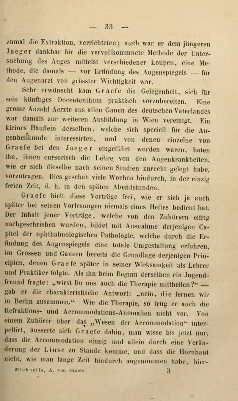 zumal die Extraktion, verrichteten; auch war er dem jüngeren Jaeger dankbar für die vervollkommnete Methode der Unter- suchung des Auges mittelst verschiedener Loupen, eine Me- thode, die damals — vor Erfindung des Augenspiegels — für den Augenarzt von grösster Wichtigkeit war. Sehr erwünscht kam Graefe die Gelegenheit, sich für sein künftiges Docententhum praktisch vorzubereiten. Eine grosse Anzahl Aerzte aus allen Gauen des deutschen Vaterlandes war damals zur weiteren Ausbildung in Wien vereinigt. Ein kleines Häuflein derselben, welche sich speciell für die Au- genheilkunde interessirten, und von denen einzelne von Graefe bei den Jaeger eingeführt worden waren, baten ihn, ihnen cursorisch die Lehre, von den Augenkrankheiten, wie er sich dieselbe nach seinen Studien zurecht gelegt habe, vorzutragen. Dies geschah viele Wochen hindurch, in der einzig freien Zeit, d. h. in den späten Abendstunden. Graefe hielt diese Vorträge frei, wie er sich ja auch später bei seinen Vorlesungen niemals eines Heftes bedient hat. Der Inhalt jener Vorträge, welche von den Zuhörern eifrig nachgeschrieben wurden, bildet mit Ausnahme derjenigen Ca- pitel der ophthalmologischen Pathologie, welche durch die Er- findung des Augenspiegels eine totale Umgestaltung erfuhren, im Grossen und Ganzen bereits die Grundlage derjenigen Prin- cipien, denen Graefe später in seiner Wirksamkeit als Lehrer und Praktiker folgte. Als ihn beim Beginn derselben ein Jugend- freund fragte: „wirst Du uns auch die Therapie mittheilen? — gab er die charakteristische Antwort: „nein, die lernen wir in Berlin zusammen. Wie die Therapie, so trug er auch die Hefraktions- und Accommodations-Anomahen nicht vor. Von einem Zuhörer über das „Wesen der Accommodation inter- pellirt, äusserte sich Graefe dahin, man wisse bis jetzt nur, dass die Accommodalion einzig und allein durch eine Verän- derung der Linse zu Stande komme, und dass die Hornhaut nicht, wie man lange Zeit hindurch angenommen habe, hier- Michaelis, A. von Graefe. 3