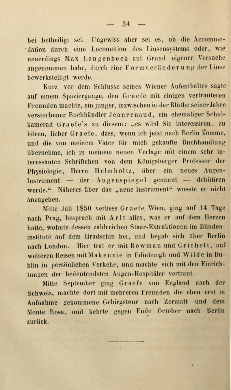 bei betheiligt sei. Ungewiss aber sei es, ob die Accommo- dation durch eine Locomotion des Linsensystems oder, wie neuerdings Max Langenbeck auf Grund eigener Versuche angenommen habe, durch eine Formveränderung der Linse bewerkstelligt werde. Kurz vor dem Schlüsse seines Wiener Aufenthaltes sagte auf einem Spaziergange, den Graefe mit einigen vertrauteren Freunden machte, ein junger, inzwischen in der ßlüthe seiner Jahre verstorbener Buchhändler Jeanrenaud, ein ehemaliger Schul- kamerad Graefe's zu diesem: „es wird Sie interessiren, zu hören, lieber Graefe, dass, wenn ich jetzt nach Berlin k%omme, und die von meinem Vater für mich gekaufte Buchhandlung übernehme, ich in meinem neuen Verlage mit einem sehr in- teressanten Schriftchen von dem Königsberger Professor der Physiologie, Herrn Helmholtz, über ein neues Augen- Instrument — der Augenspiegel genannt — debütiren werde. Näheres über das „neue Instrument wusste er nicht anzugeben. Mitte Juli 1850 verliess Graefe Wien, ging auf 14 Tage nach Prag, besprach mit Arlt alles, was er auf dem Herzen hatte, wohnte dessen zahlreichen Staar-Extraktionen im Blinden- institute auf dem Hradschin bei, und begab sich über Berlin nach London. Hier trat er mit Bowman und Crichett, auf weiteren Reisen mit Makenzie in Edinburgh und WTilde in Du- blin in persönlichen Verkehr, und machte sich mit den Einrich- tungen der bedeutendsten Augen-Hospitäler vertraut. Mitte September ging Graefe von England nach der Schweiz, machte dort mit mehreren Freunden die eben erst in Aufnahme gekommene Gebirgstour nach Zermatt und dem Monte Rosa, und kehrte gegen Ende October nach Berlin zurück.