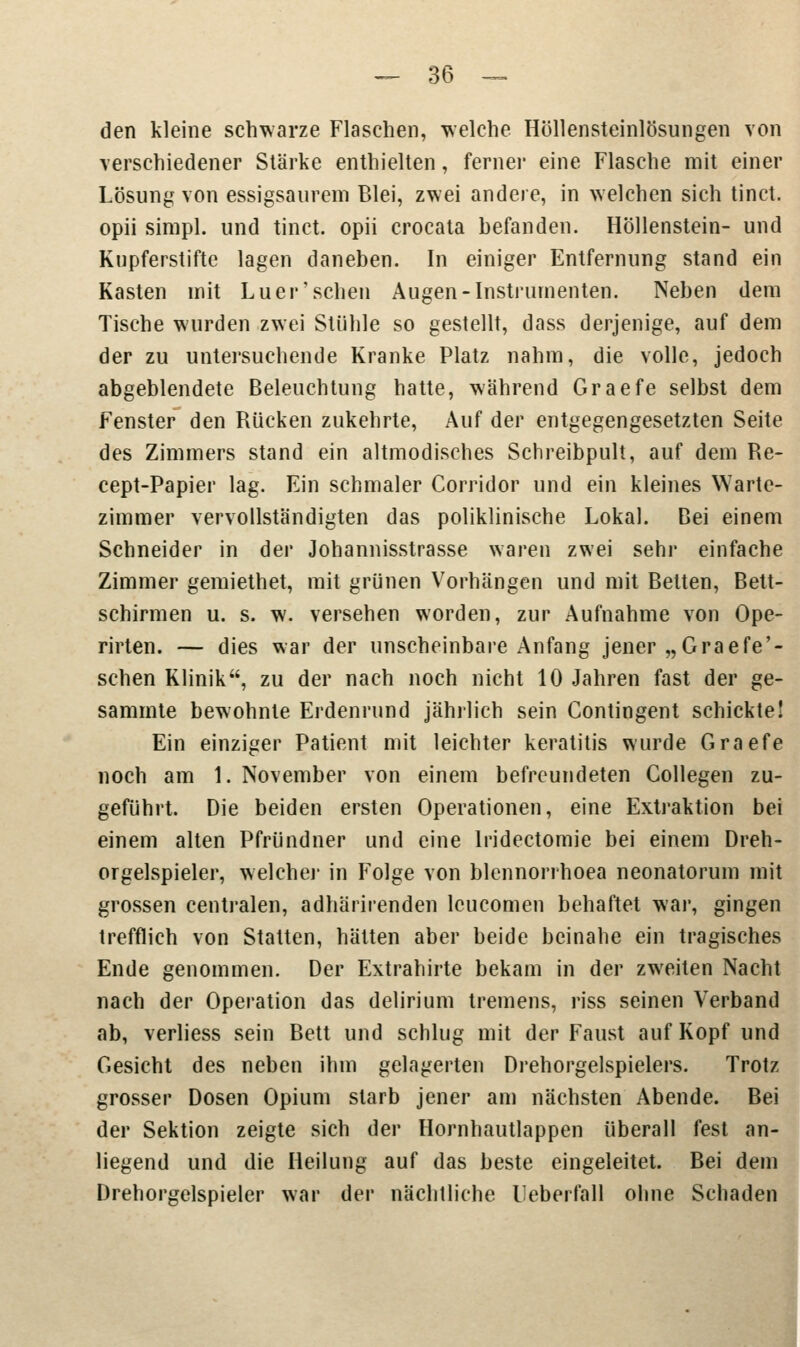 den kleine schwarze Flaschen, welche Höllensteinlösungen von verschiedener Stärke enthielten, ferner eine Flasche mit einer Lösung von essigsaurem Blei, zwei andere, in welchen sich tinct. opii simpl. und tinct. opii crocata befanden. Höllenstein- und Kupferstifte lagen daneben. In einiger Entfernung stand ein Kasten mit Luer'sehen Augen-Instrumenten. Neben dem Tische wurden zwei Stühle so gestellt, dass derjenige, auf dem der zu untersuchende Kranke Platz nahm, die volle, jedoch abgeblendete Beleuchtung hatte, während Graefe selbst dem Fenster den Rücken zukehrte, Auf der entgegengesetzten Seite des Zimmers stand ein altmodisches Schreibpult, auf dem Re- cept-Papier lag. Ein schmaler Corridor und ein kleines Warte- zimmer vervollständigten das poliklinische Lokal. Bei einem Schneider in der Johannisstrasse waren zwei sehr einfache Zimmer gemiethet, mit grünen Vorhängen und mit Betten, Bett- schirmen u. s. w. versehen worden, zur Aufnahme von Ope- rirten. — dies war der unscheinbare Anfang jener „Graefe'- schen Klinik, zu der nach noch nicht 10 Jahren fast der ge- sammte bewohnte Erdenrund jährlich sein Contingent schickte! Ein einziger Patient mit leichter keratitis wurde Graefe noch am 1. November von einem befreundeten Collegen zu- geführt. Die beiden ersten Operationen, eine Extraktion bei einem alten Pfründner und eine lridectomie bei einem Dreh- orgelspieler, welcher in Folge von blennorrhoea neonatorum mit grossen centralen, adhärirenden leueomen behaftet war, gingen trefflich von Statten, hätten aber beide beinahe ein tragisches Ende genommen. Der Extrahirte bekam in der zweiten Nacht nach der Operation das delirium tremens, riss seinen Verband ab, verliess sein Bett und schlug mit der Faust auf Kopf und Gesicht des neben ihm gelagerten Drehorgelspielers. Trotz grosser Dosen Opium starb jener am nächsten Abende. Bei der Sektion zeigte sich der Hornhautlappen überall fest an- liegend und die Heilung auf das beste eingeleitet. Bei dem Drehorgelspieler war der nächtliche Ueberfall ohne Schaden