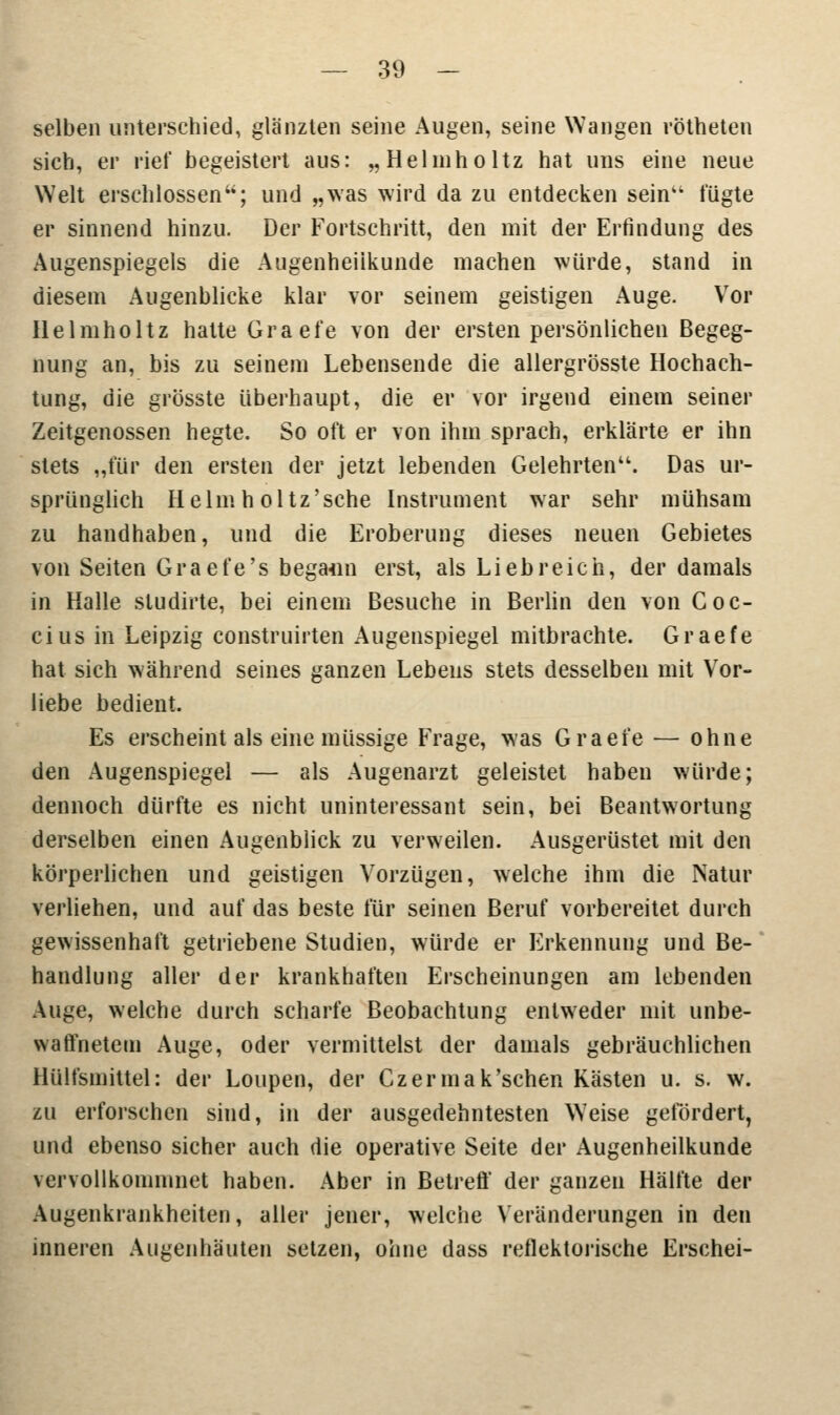 selben unterschied, glänzten seine Augen, seine Wangen rötheten sich, er rief begeistert aus: „Hehnholtz hat uns eine neue Welt erschlossen; und „was wird da zu entdecken sein fügte er sinnend hinzu. Der Fortschritt, den mit der Erfindung des Augenspiegels die Augenheilkunde machen würde, stand in diesem Augenblicke klar vor seinem geistigen Auge. Vor Ilelmholtz halte Graefe von der ersten persönlichen Begeg- nung an, bis zu seinem Lebensende die allergrösste Hochach- tung, die grösste überhaupt, die er vor irgend einem seiner Zeitgenossen hegte. So oft er von ihm sprach, erklärte er ihn stets „für den ersten der jetzt lebenden Gelehrten. Das ur- sprünglich Helm h oltz'sche Instrument war sehr mühsam zu handhaben, und die Eroberung dieses neuen Gebietes von Seiten Graefe's begaun erst, als Liebreich, der damals in Halle sludirte, bei einem Besuche in Berlin den von Coc- cius in Leipzig construirten Augenspiegel mitbrachte. Graefe hat sich während seines ganzen Lebens stets desselben mit Vor- liebe bedient. Es erscheint als eine müssige Frage, was Graefe — ohne den Augenspiegel — als Augenarzt geleistet haben würde; dennoch dürfte es nicht uninteressant sein, bei Beantwortung derselben einen Augenblick zu verweilen. Ausgerüstet mit den körperlichen und geistigen Vorzügen, welche ihm die Natur verliehen, und auf das beste für seinen Beruf vorbereitet durch gewissenhaft getriebene Studien, würde er Erkennung und Be- handlung aller der krankhaften Erscheinungen am lebenden Auge, welche durch scharfe Beobachtung entweder mit unbe- waffnetem Auge, oder vermittelst der damals gebräuchlichen Hülfsmittel: der Loupen, der Czermak'schen Kästen u. s. w. zu erforschen sind, in der ausgedehntesten Weise gefördert, und ebenso sicher auch die operative Seite der Augenheilkunde vervollkommnet haben. Aber in Betreff der ganzen Hälfte der Augenkrankheiten, aller jener, welche Veränderungen in den inneren Augenhäuten setzen, ohne dass reflektorische Erschei-