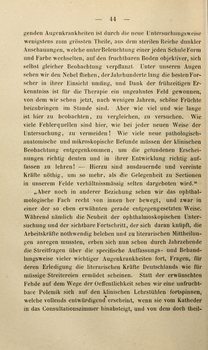 genden Augenkrankheiten ist durch die neue Untersuehungsweise wenigstens zum grösslen Theile, aus dem sterilen Reiche dunkler Anschauungen, welche unterBeleuchtung einer jeden SchuleForm und Farbe wechselten, auf den fruchtbaren Boden objektiver, sich selbst gleicher Beobachtung verpflanzt. Unter unseren Augen sehen wir den Nebel fliehen, der Jahrhunderte lang die besten For- scher in ihrer Einsicht umfing, und Dank der frühzeitigen Er- kenntniss ist für die Therapie ein ungeahntes Feld gewonnen, von dem wir schon jetzt, nach wenigen Jahren, schöne Früchte beizubringen im Stande sind. Aber wie viel und wie lange ist hier zu beobachten, zu vergleichen, zu versuchen. Wie viele Fehlerquellen sind hier, wie bei jeder neuen Weise der Untersuchung, zu vermeiden! Wie viele neue pathologisch- anatomische und mikroskopische Befunde müssen der klinischen Beobachtung entgegenkommen, um die gefundenen Erschei- nungen richtig deuten und in ihrer Entwicklung richtig auf- fassen zu lehren! — Hierzu sind ausdauernde und vereinte Kräfte nöthig, um so mehr, als die Gelegenheit zu Seclionen in unserem Felde verhältnissmässig selten dargeboten wird. „Aber noch in anderer Beziehung sehen wir das ophthal- mologische Fach recht von innen her bewegt, und zwar in einer der so eben erwähnten gerade entgegengesetzten Wreise. Während nämlich die Neuheit der ophthalmoskopischen Unter- suchung und der sichtbare Fortschritt, der sich daran knüpft, die Arbeitskräfte nothwendig beleben und zu literarischen Mittheilun- gen anregen mussten, erben sich nun schon durch Jahrzehende die Streitfragen über die specifische Auffassungs- und Behand- lungsweise vieler wichtiger Augenkrankheiten fort, Fragen, für deren Erledigung die literarischen Kräfte Deutschlands wie für müssige Streitereien ermüdet scheinen. Statt der erwünschten Fehde auf dem Wege der Oeftentlichkeit sehen wir eine unfrucht- bare Polemik sich auf den klinischen Lehrstühlen fortspinnen, welche vollends entwürdigend erscheint, wenn sie vom Katheder in das Consultationszimmer hinabsteigt, und von dem doch theil-