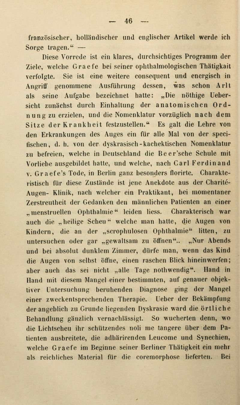 französischer, holländischer und englischer Artikel werde ich Sorge tragen. — Diese Vorrede ist ein klares, durchsichtiges Programm der Ziele, welche Graefe bei seiner ophthalmologischen Thätigkait verfolgte. Sie ist eine weitere consequent und energisch in Angriff genommene Ausführung dessen, was schon Arlt als seine Aufgabe bezeichnet hatte: „Die nöthige Ueber- sicht zunächst durch Einhaltung der anatomischen Ord- nung zu erzielen, und die Nomenklatur vorzüglich nach dem Sitze der Krankheit festzustellen. Es galt die Lehre von den Erkrankungen des Auges ein für alle Mal von der speci- fischen, d. h. von der dyskrasisch-kachektischen Nomenklatur zu befreien, welche in Deutschland die Beer'sche Schule mit Vorliebe ausgebildet hatte, und welche, nach Carl Ferdinand v. Graefe's Tode, in Berlin ganz besonders florirte. Charakte- ristisch für diese Zustände ist jene Anekdote aus der Charite- Augen- Klinik, nach welcher ein Praktikant, bei momentaner Zerstreutheit der Gedanken den männlichen Patienten an einer „menstruellen Ophthalmie leiden Hess. Charakterisch war auch die „heilige Scheu welche man hatte, die Augen von Kindern, die an der „scrophulosen Ophthalmie litten, zu untersuchen oder gar „gewaltsam zu öffnen.. „Nur Abends und bei absolut dunklem Zimmer, dürfe man, wenn das Kind die Augen von selbst öffne, einen raschen Blick hineinwerfen; aber auch das sei nicht „alle Tage nothwendig. Hand in Hand mit diesem Mangel einer bestimmten, auf genauer objek- tiver Untersuchung beruhenden Diagnose ging der Mangel einer zweckentsprechenden Therapie. Ueber der Bekämpfung der angeblich zu Grunde liegenden Dyskrasie ward die örtliche Behandlung gänzlich vernachlässigt. So wucherten denn, wo die Lichtscheu ihr schützendes noli me tangere über dem Pa- tienten ausbreitete, die adhärirenden Leucome und Synechien, welche Graefe im Beginne seiner Berliner Thätigkeit ein mehr als reichliches Material für die coremorphose lieferten. Bei