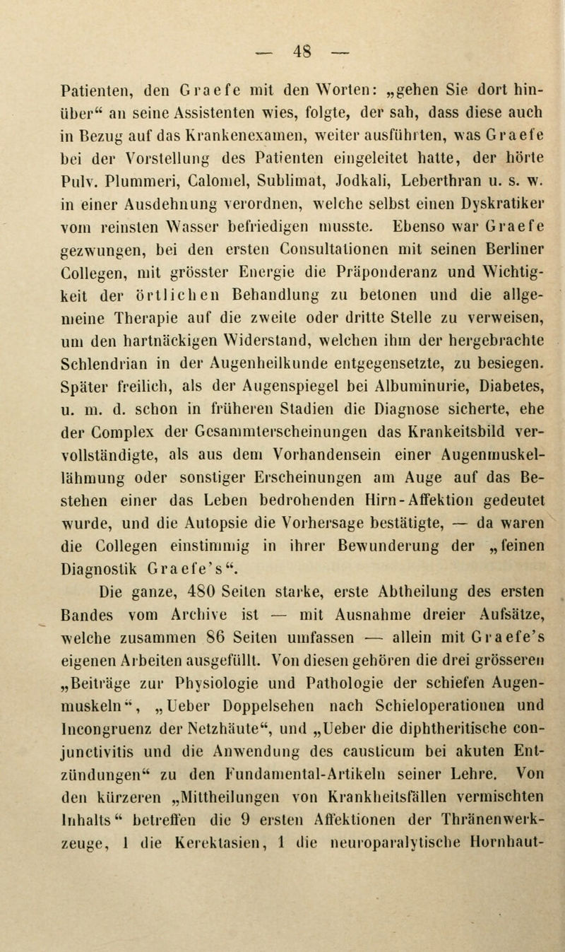 Patienten, den Graefe mit den Worten: „gehen Sie. dort hin- über an seine Assistenten wies, folgte, der sah, dass diese auch in Bezug auf das Krankenexamen, weiter ausführten, was Graefe bei der Vorstellung des Patienten eingeleitet hatte, der hörte Pulv. Plummeri, Calomel, Sublimat, Jodkali, Leberthran u. s. w. in einer Ausdehnung verordnen, welche selbst einen Dyskratiker vom reinsten Wasser befriedigen musste. Ebenso war Graefe gezwungen, bei den ersten Consultalionen mit seinen Berliner Collegen, mit grösster Energie die Präponderanz und Wichtig- keit der örtlichen Behandlung zu betonen und die allge- meine Therapie auf die zweite oder dritte Stelle zu verweisen, um den hartnäckigen Widerstand, welchen ihm der hergebrachte Schlendrian in der Augenheilkunde entgegensetzte, zu besiegen. Später freilich, als der Augenspiegel bei Albuminurie, Diabetes, u. m. d. schon in früheren Stadien die Diagnose sicherte, ehe der Complex der Gcsammterscheinungen das Krankeitsbild ver- vollständigte, als aus dem Vorhandensein einer Augenmuskel- lähmung oder sonstiger Erscheinungen am Auge auf das Be- stehen einer das Leben bedrohenden Hirn-Affektion gedeutet wurde, und die Autopsie die Vorhersage bestätigte, — da waren die Collegen einstimmig in ihrer Bewunderung der „feinen Diagnostik Graefe's. Die ganze, 480 Seiten starke, erste Abtheilung des ersten Bandes vom Archive ist — mit Ausnahme dreier Aufsätze, welche zusammen 86 Seiten umfassen — allein mit Graefe's eigenen Arbeiten ausgefüllt. Von diesen gehören die drei grösseren „Beiträge zur Physiologie und Pathologie der schiefen Augen- muskeln, „Ueber Doppelsehen nach Schieloperationen und Incongruenz der Netzhäute, und „Ueber die diphtheritische Con- junctivitis und die Anwendung des causticum bei akuten Ent- zündungen zu den Fundamental-Artikeln seiner Lehre. Von den kürzeren „Mittheilungen von Krankheitsfällen vermischten Inhalts betreffen die 9 ersten Affektionen der Thränenwerk- zeuge, 1 die Kerektasien, 1 die neuroparalytisehe Hornhaut-