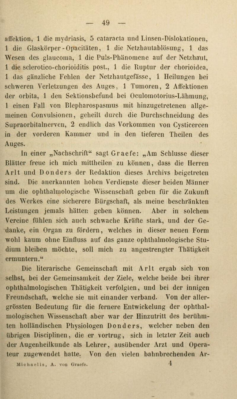 affektion, 1 die mydriasis, 5 Cataracta und Linsen-Dislokationen, 1 die Glaskörper-Opacitäten, 1 die Netzhautablösung, 1 das Wesen des glaucoma, 1 die Puls-Phänomene auf der Netzhaut, 1 die sclerotico-chorioiditis post., 1 die Piuptur der chorioidea, 1 das gänzliche Fehlen der Netzhautgefässe, 1 Heilungen bei schweren Verletzungen des Auges, 1 Tumoren, 2 Affektionen der orbita, 1 den Sektionsbefund bei Oculomotoriuslähmung, 1 einen Fall von Blepharospasmus mit hinzugetretenen allge- meinen Convulsionen, geheilt durch die Durchschneidung des Supraorbitalnerven, 2 endlich das Vorkommen von Cysticercen in der vorderen Kammer und in den tieferen Theilen des Auges. In einer „Nachschrift sagtGraefe: „Am Schlüsse dieser Blätter freue ich mich mittheilen zu können, dass die Herren Arlt und Donders der Redaktion dieses Archivs beigetreten sind. Die anerkannten hohen Verdienste dieser beiden Männer um die ophthalmologische Wissenschaft geben für die Zukunft des Werkes eine sicherere Bürgschaft, als meine beschränkten Leistungen jemals hätten geben können. Aber in solchem Vereine fühlen sich auch schwache Kräfte stark, und der Ge- danke, ein Organ zu fördern, welches in dieser neuen Form wohl kaum ohne Einfluss auf das ganze ophthalmologische Stu- dium bleiben möchte, soll mich zu angestrengter Thätigkeit ermuntern. Die literarische Gemeinschaft mit Arlt ergab sich von selbst, bei der Gemeinsamkeit der Ziele, welche beide bei ihrer ophthalmologischen Thätigkeit verfolgten, und bei der innigen Freundschaft, welche sie mit einander verband. Von der aller- grössten Bedeutung für die fernere Entwickelung der ophthal- mologischen Wissenschaft aber war der Hinzutritt des berühm- ten holländischen Physiologen Donders, welcher neben den übrigen Disciplinen, die er vortrug, sich in letzter Zeit auch der Augenheilkunde als Lehrer, ausübender Arzt und Opera- teur zugewendet hatte. Von den vielen bahnbrechenden Ar- Michaelis, A. von Graefe. '1