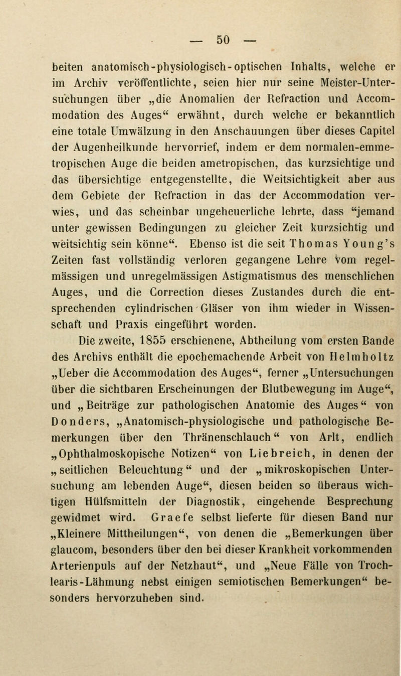 beiten anatomisch-physiologisch-optischen Inhalts, welche er im Archiv veröffentlichte, seien hier nur seine Meister-Unter- suchungen über „die Anomalien der Refraction und Accom- modation des Auges erwähnt, durch welche er bekanntlich eine totale Umwälzung in den Anschauungen über dieses Capitel der Augenheilkunde hervorrief, indem er dem normalen-emme- tropischen Auge die beiden ametropischen, das kurzsichtige und das übersichtige entgegenstellte, die Weitsichtigkeit aber aus dem Gebiete der Refraction in das der Accommodation ver- wies, und das scheinbar ungeheuerliche lehrte, dass jemand unter gewissen Bedingungen zu gleicher Zeit kurzsichtig und weitsichtig sein könne. Ebenso ist die seit Thomas Young's Zeiten fast vollständig verloren gegangene Lehre Vom regel- mässigen und unregelmässigen Astigmatismus des menschlichen Auges, und die Correction dieses Zustandes durch die ent- sprechenden cylindrischen Gläser von ihm wieder in Wissen- schaft und Praxis eingeführt worden. Die zweite, 1855 erschienene, Abtheilung vom ersten Bande des Archivs enthält die epochemachende Arbeit von Helmholtz „Ueber die Accommodation des Auges, ferner „Untersuchungen über die sichtbaren Erscheinungen der Blutbewegung im Auge, und „Beiträge zur pathologischen Anatomie des Auges von Donders, „Anatomisch-physiologische und pathologische Be- merkungen über den Thränenschlauch von Arlt, endlich „Ophthalmoskopische Notizen von Liebreich, in denen der „ seitlichen Beleuchtung und der „ mikroskopischen Unter- suchung am lebenden Auge, diesen beiden so überaus wich- tigen Hülfsmitteln der Diagnostik, eingehende Besprechung gewidmet wird. Graefe selbst lieferte für diesen Band nur „Kleinere IVlittheilungen, von denen die „Bemerkungen über glaucom, besonders über den bei dieser Krankheit vorkommenden Arterienpuls auf der Netzhaut, und „Neue Fälle von Troch- learis-Lähmung nebst einigen semiotischen Bemerkungen be- sonders hervorzuheben sind.