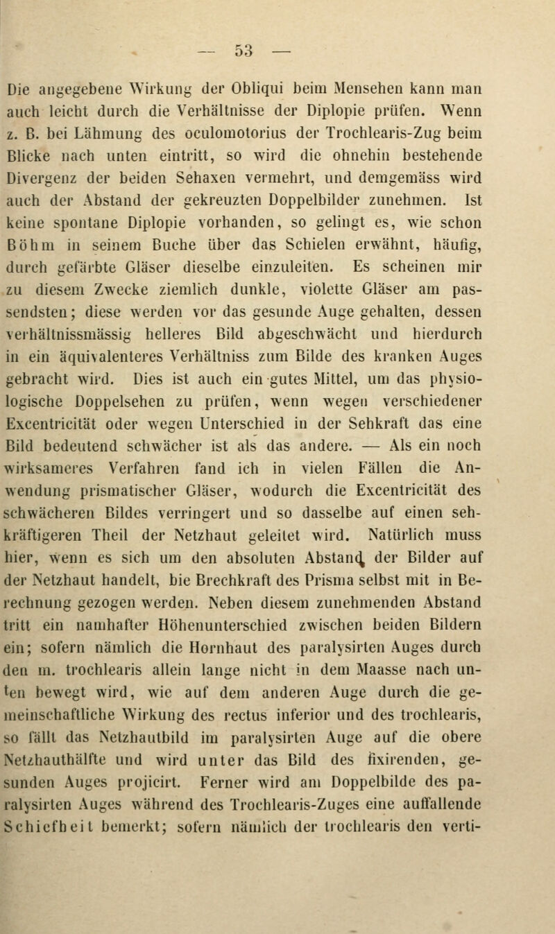 Die angegebene Wirkung der Obliqui beim Mensehen kann man auch leicht durch die Verhältnisse der Diplopie prüfen. Wenn z. B. bei Lahmung des oculomotorius der Trochlearis-Zug beim Blicke nach unten eintritt, so wird die ohnehin bestehende Divergenz der beiden Sehaxen vermehrt, und demgemäss wird auch der Abstand der gekreuzten Doppelbilder zunehmen. Ist keine spontane Diplopie vorhanden, so gelingt es, wie schon Böhm in seinem Buche über das Schielen erwähnt, häufig, durch gefärbte Gläser dieselbe einzuleiten. Es scheinen mir zu diesem Zwecke ziemlich dunkle, violette Gläser am pas- sendsten ; diese werden vor das gesunde Auge gehalten, dessen verhältnissmässig helleres Bild abgeschwächt und hierdurch in ein äquhalenteres Verhältniss zum Bilde des kranken Auges gebracht wird. Dies ist auch ein gutes Mittel, um das physio- logische Doppelsehen zu prüfen, wenn wegen verschiedener Excentricität oder wegen Unterschied in der Sehkraft das eine Bild bedeutend schwächer ist als das andere. — Als ein noch wirksameres Verfahren fand ich in vielen Fällen die An- wendung prismatischer Gläser, wodurch die Excentricität des schwächeren Bildes verringert und so dasselbe auf einen seh- kräftigeren Theil der Netzhaut geleilet wird. Natürlich muss hier, Wenn es sich um den absoluten Abstand der Bilder auf der Netzhaut handelt, bie Brechkraft des Prisma selbst mit in Be- rechnung gezogen werden. Neben diesem zunehmenden xAbstand tritt ein namhafter Höhenunterschied zwischen beiden Bildern ein; sofern nämlich die Hornhaut des paralysirten Auges durch den m. trochlearis allein lange nicht in dem Maasse nach un- ten bewegt wird, wie auf dem anderen Auge durch die ge- meinschaftliche Wirkung des rectus inferior und des trochlearis, so fällt das Netzhautbild im paralysirten Auge auf die obere Netzhauthälfte und wird unter das Bild des fixirenden, ge- sunden Auges projicirt. Ferner wird am Doppelbilde des pa- ralysirten Auges während des Trochlearis-Zuges eine auffallende Schiefheit bemerkt; sofern nämlich der trochlearis den verti-