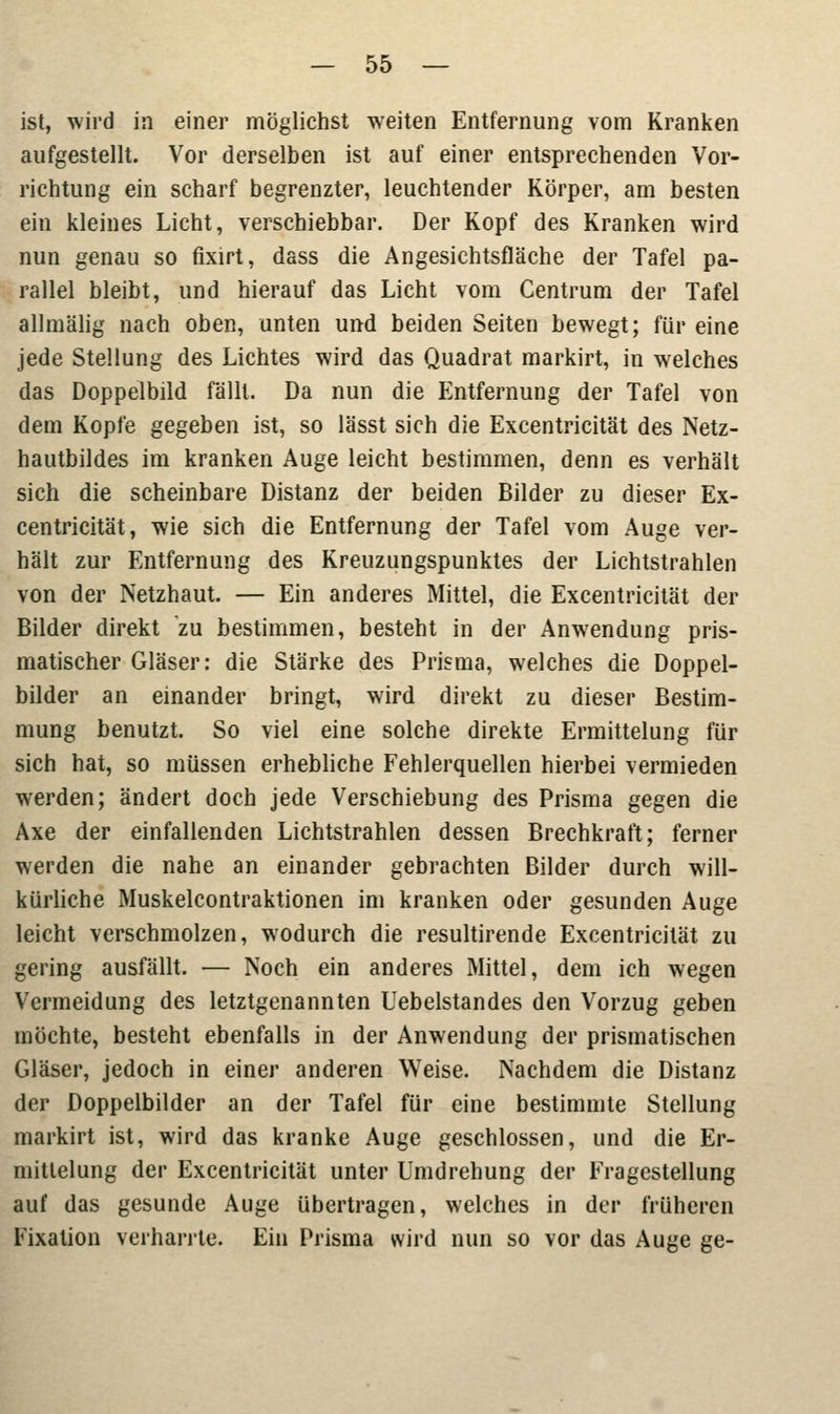 ist, wird in einer möglichst weiten Entfernung vom Kranken aufgestellt. Vor derselben ist auf einer entsprechenden Vor- richtung ein scharf begrenzter, leuchtender Körper, am besten ein kleines Licht, verschiebbar. Der Kopf des Kranken wird nun genau so fixirt, dass die Angesichtsfläche der Tafel pa- rallel bleibt, und hierauf das Licht vom Centrum der Tafel allmälig nach oben, unten und beiden Seiten bewegt; für eine jede Stellung des Lichtes wird das Quadrat markirt, in welches das Doppelbild fällt. Da nun die Entfernung der Tafel von dem Kopfe gegeben ist, so lässt sich die Excentricität des Netz- hautbildes im kranken Auge leicht bestimmen, denn es verhält sich die scheinbare Distanz der beiden Bilder zu dieser Ex- centricität, wie sich die Entfernung der Tafel vom Auge ver- hält zur Entfernung des Kreuzungspunktes der Lichtstrahlen von der Netzhaut. — Ein anderes Mittel, die Excentricität der Bilder direkt zu bestimmen, besteht in der Anwendung pris- matischer Gläser: die Stärke des Prisma, welches die Doppel- bilder an einander bringt, wird direkt zu dieser Bestim- mung benutzt. So viel eine solche direkte Ermittelung für sich hat, so müssen erhebliche Fehlerquellen hierbei vermieden werden; ändert doch jede Verschiebung des Prisma gegen die Axe der einfallenden Lichtstrahlen dessen Brechkraft; ferner werden die nahe an einander gebrachten Bilder durch will- kürliche Muskelcontraktionen im kranken oder gesunden Auge leicht verschmolzen, wodurch die resultirende Excentricität zu gering ausfällt. — Noch ein anderes Mittel, dem ich wegen Vermeidung des letztgenannten Uebelstandes den Vorzug geben möchte, besteht ebenfalls in der Anwendung der prismatischen Gläser, jedoch in einer anderen Weise. Nachdem die Distanz der Doppelbilder an der Tafel für eine bestimmte Stellung markirt ist, wird das kranke Auge geschlossen, und die Er- mittelung der Excentricität unter Umdrehung der Fragestellung auf das gesunde Auge übertragen, welches in der früheren Fixation verharrte. Ein Prisma wird nun so vor das Auge ge-