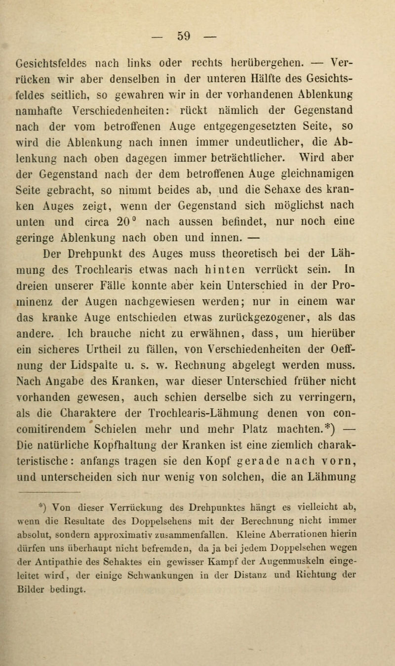 Gesichtsfeldes nach links oder rechts herübergehen. — Ver- rücken wir aber denselben in der unteren Hälfte des Gesichts- feldes seitlich, so gewahren wir in der vorhandenen Ablenkung namhafte Verschiedenheiten: rückt nämlich der Gegenstand nach der vom betroffenen Auge entgegengesetzten Seite, so wird die Ablenkung nach innen immer undeutlicher, die Ab- lenkung nach oben dagegen immer beträchtlicher. Wird aber der Gegenstand nach der dem betroffenen Auge gleichnamigen Seite gebracht, so nimmt beides ab, und die Sehaxe des kran- ken Auges zeigt, wenn der Gegenstand sich möglichst nach unten und circa 20° nach aussen befindet, nur noch eine geringe Ablenkung nach oben und innen. — Der Drehpunkt des Auges muss theoretisch bei der Läh- mung des Trochlearis etwas nach hinten verrückt sein. In dreien unserer Fälle konnte aber kein Unterschied in der Pro- minenz der Augen nachgewiesen werden; nur in einem war das kranke Auge entschieden etwas zurückgezogener, als das andere. Ich brauche nicht zu erwähnen, dass, um hierüber ein sicheres Urtheil zu fällen, von Verschiedenheiten der Oeff- nung der Lidspalte u. s. w. Rechnung abgelegt werden muss. Nach Angabe des Kranken, war dieser Unterschied früher nicht vorhanden gewesen, auch schien derselbe sich zu verringern, als die Charaktere der Trochlearis-Lähmung denen von con- comitirendem Schielen mehr und mehr Platz machten.*) — Die natürliche Kopfhaltung der Kranken ist eine ziemlich charak- teristische: anfangs tragen sie den Kopf gerade nach vorn, und unterscheiden sich nur wenig von solchen, die an Lähmung *) Von dieser Verrückimg des Drehpunktes hängt es vielleicht ab, wenn die Resultate des Doppelsehens mit der Berechnung nicht immer absolut, sondern approximativ zusammenfallen. Kleine Aberrationen hierin dürfen uns überhaupt nicht befremden, da ja bei jedem Doppelsehen wegen der Antipathie des Sehaktes ein gewisser Kampf der Augenmuskeln einge- leitet wird, der einige Schwankungen in der Distanz und Richtung der Bilder bedingt.