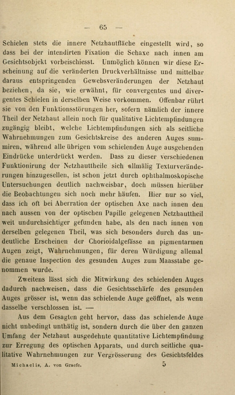 Schielen stets die innere Netzhautfläche eingestellt wird, so dass bei der intendirten Fixation die Sehaxe nach innen am Gesichtsobjekt vorbeischiesst. unmöglich können wir diese Er- scheinung auf die veränderten Druckverhältnisse und mittelbar daraus entspringenden Gewebsveränderungen der Netzhaut beziehen, da sie, wie erwähnt, für convergentes und diver- gentes Schielen in derselben Weise vorkommen. Offenbar rührt sie von den Funktionsstörungen her, sofern nämlich der innere Theil der Netzhaut allein noch für qualitative Lichtempfindungen zugängig bleibt, welche Lichtempfindungen sich als seitliche Wahrnehmungen zum Gesichtskreise des anderen Auges sum- miren, während alle übrigen vom schielenden Auge ausgehenden Eindrücke unterdrückt werden. Dass zu dieser verschiedenen Funktionirung der Netzhauttheile sich ellmälig Texturverände- rungen hinzugesellen, ist schon jetzt durch ophthalmoskopische Untersuchungen deutlich nachweisbar, doch müssen hierüber die Beobachtungen sich noch mehr häufen. Hier nur so viel, dass ich oft bei Aberration der optischen Axe nach innen den nach aussen von der optischen Papille gelegenen Netzhauttheil weit undurchsichtiger gefunden habe, als den nach innen von derselben gelegenen Theil, was sich besonders durch das un- deutliche Erscheinen der Chorioidalgefässe an pigmentarmen Augen zeigt, Wahrnehmungen, für deren Würdigung allemal die genaue Inspection des gesunden Auges zum Maasstabe ge- nommen wurde. Zweitens lässt sich die Mitwirkung des schielenden Auges dadurch nachweisen, dass die Gesichtsschärfe des gesunden Auges grösser ist, wenn das schielende Auge geöffnet, als wenn dasselbe verschlossen ist. — Aus dem Gesagten geht hervor, dass das schielende Auge nicht unbedingt unthätig ist, sondern durch die über den ganzen Umfang der Netzhaut ausgedehnte quantitative Lichtempfindung zur Erregung des optischen Apparats, und durch seitliche qua- litative Wahrnehmungen zur Vergrösserung des Gesichtsfeldes Michaelis, A. von Graefe. O